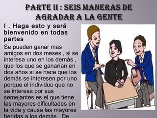 I . Haga esto y será bienvenido en todas partes Se pueden ganar mas amigos en dos meses , si se interesa uno en los demás , que los que se ganarían en dos años si se hace que los demás se interesen por uno porque el individuo que no se interesa por sus semejantes es el que tiene las mayores dificultades en la vida y causa las mayores heridas a los demás . De esos individuos surgen los fracasos humanos. 