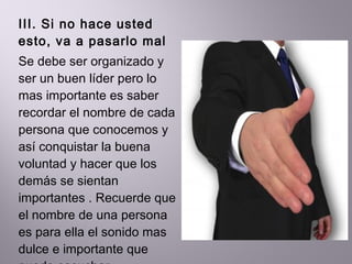 III. Si no hace usted esto, va a pasarlo mal  Se debe ser organizado y ser un buen líder pero lo mas importante es saber recordar el nombre de cada persona que conocemos y así conquistar la buena voluntad y hacer que los demás se sientan importantes . Recuerde que el nombre de una persona es para ella el sonido mas dulce e importante que puede escuchar  