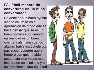 IV . Fácil manera de convertirse en un buen conversador  Se debe ser un buen oyente siendo caluroso en su aprobación de modo que se hace pensar que se es un buen conversador cuando en realidad es un buen oyente y alentarle cuando alguien hable escúchele con paciencia recuerde que el hombre con quien habla usted esta cien veces mas interesado en si mismo y en sus problemas que en usted y sus problemas 