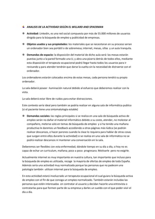 ANALISIS DE LA ACTIVIDAD SEGÚN EL WILLARD AND SPACKMAN

 Actividad: Linkedin, es una red social compuesta por más de 55.000 millones de usuarios
  dirigida para la búsqueda de empleo y publicidad de empresas.

 Objetos usados y sus propiedades: los materiales que se necesitaran en su proceso serian
  un ordenador bien sea portátil o de sobremesa; internet, mesas, sillas y un aula tranquila.

 Demandas de espacio: la disposición del material de dicho aula será: las mesas estarán
  puestas junto a la pared formado una U, y abra una pizarra detrás de todos ellos, mediante
  esta disposición el terapeuta ocupacional podrá llegar hasta todos los usuarios para ir
  revisando y para atender tendrán que darse la vuelta sin la necesidad de distraerse con el
  ordenador.

Los ordenadores estarán colocados encima de estas mesas, cada persona tendrá su propio
ordenador.

La sala deberá poseer iluminación natural debido al esfuerzo que deberemos realizar con la
vista.

La sala deberá estar libre de ruidos para evitar distracciones.

Este contexto sería ideal pero también se podría realizar en alguna sala de informática publica
(si el paciente tiene una sintomatología estable)

 Demandas sociales: las reglas principales si se realiza en una sala de búsqueda activa de
  empleo serán no dañar el material informático debido a su coste, atender, no molestar al
  compañero, meterse solo en temas de búsqueda de empleo y si ha tenido una mañana
  productiva le daremos un feedback accediendo a otras páginas más lúdica (se podrán
  realizar descansos, o hacer parones cuando la clase lo requiera para hablar de otras cosas
  que surgan entre ellos durante la actividad) si se realiza en una sala de informática no se
  podrá realizar descansos ni mantener una conversación en la sala.

Deberemos ser flexibles con esta enfermedad, dándole tiempo en su día a día, si hoy no es
capaz de echar un curriculum, mañana; poco a poco progresara. Motivarle pero no exigirle.

Actualmente internet es muy importante en nuestra cultura, tan importante que incluso para
la búsqueda de empleo es utilizada, recoge la mayoría de ofertas de empleo de toda España.
Además sería una actividad muy normalizada porque las personas que no padecen una
patología también utilizan internet para la búsqueda de empleo.

En esta actividad estará involucrado un terapeuta ocupacional el cual guiara la búsqueda activa
de empleo con el fin de que consiga un empleo normalizado. También estarán incluidas las
personas que estén interesadas en contratar al usuario y decidan hacerle una entrevista o
contratarlas para que formen parte de su empresa y darles un sueldo con el que poder vivir el
día a día.
 
