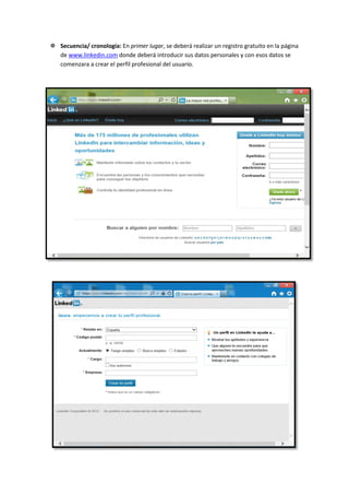  Secuencia/ cronología: En primer lugar, se deberá realizar un registro gratuito en la página
  de www.linkedin.com donde deberá introducir sus datos personales y con esos datos se
  comenzara a crear el perfil profesional del usuario.
 