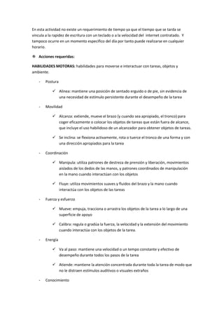 En esta actividad no existe un requerimiento de tiempo ya que el tiempo que se tarda se
vincula a la rapidez de escritura con un teclado o a la velocidad del internet contratado. Y
tampoco ocurre en un momento especifico del día por tanto puede realizarse en cualquier
horario.

 Acciones requeridas:

HABILIDADES MOTORAS: habilidades para moverse e interactuar con tareas, objetos y
ambiente.

    -   Postura

             Alinea: mantiene una posición de sentado erguido o de pie, sin evidencia de
              una necesidad de estímulo persistente durante el desempeño de la tarea

    -   Movilidad

             Alcanza: extiende, mueve el brazo (y cuando sea apropiado, el tronco) para
              coger eficazmente o colocar los objetos de tareas que están fuera de alcance,
              que incluye el uso habilidoso de un alcanzador para obtener objetos de tareas.

             Se inclina: se flexiona activamente, rota o tuerce el tronco de una forma y con
              una dirección apropiados para la tarea

    -   Coordinación

             Manipula: utiliza patrones de destreza de prensión y liberación, movimientos
              aislados de los dedos de las manos, y patrones coordinados de manipulación
              en la mano cuando interactúan con los objetos

             Fluye: utiliza movimientos suaves y fluidos del brazo y la mano cuando
              interactúa con los objetos de las tareas

    -   Fuerza y esfuerzo

             Mueve: empuja, tracciona o arrastra los objetos de la tarea a lo largo de una
              superficie de apoyo

             Calibra: regula o gradúa la fuerza, la velocidad y la extensión del movimiento
              cuando interactúa con los objetos de la tarea.

    -   Energía

             Va al paso: mantiene una velocidad o un tempo constante y efectivo de
              desempeño durante todos los pasos de la tarea

             Atiende: mantiene la atención concentrada durante toda la tarea de modo que
              no le distraen estímulos auditivos o visuales extraños

    -   Conocimiento
 