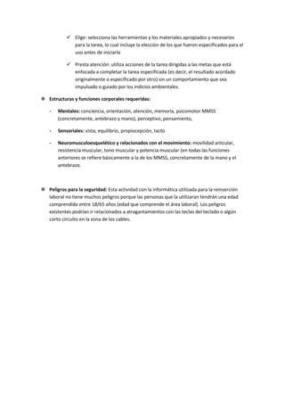  Elige: selecciona las herramientas y los materiales apropiados y necesarios
              para la tarea, lo cual incluye la elección de los que fueron especificados para el
              uso antes de iniciarla

             Presta atención: utiliza acciones de la tarea dirigidas a las metas que está
              enfocada a completar la tarea especificada (es decir, el resultado acordado
              originalmente o especificado por otro) sin un comportamiento que sea
              impulsado o guiado por los indicios ambientales.

 Estructuras y funciones corporales requeridas:

    -   Mentales: conciencia, orientación, atención, memoria, psicomotor MMSS
        (concretamente, antebrazo y mano), perceptivo, pensamiento,

    -   Sensoriales: vista, equilibrio, propiocepción, tacto

    -   Neuromusculoesquelético y relacionados con el movimiento: movilidad articular,
        resistencia muscular, tono muscular y potencia muscular (en todas las funciones
        anteriores se refiere básicamente a la de los MMSS, concretamente de la mano y el
        antebrazo.



 Peligros para la seguridad: Esta actividad con la informática utilizada para la reinserción
  laboral no tiene muchos peligros porque las personas que la utilizaran tendrán una edad
  comprendida entre 18/65 años (edad que comprende el área laboral). Los peligros
  existentes podrían ir relacionados a atragantamientos con las teclas del teclado o algún
  corto circuito en la zona de los cables.
 