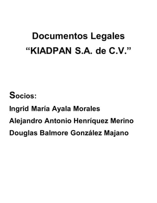 Documentos Legales
“KIADPAN S.A. de C.V.”
Socios:
Ingrid María Ayala Morales
Alejandro Antonio Henríquez Merino
Douglas Balmore González Majano
 