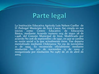 Parte legal  La Institución Educativa Agrícola Luis Nelson Cuellar  de El Pedregal Municipio de Inzá Cauca, fue creada en sus inicios como Centro Educativo de Educación Básica, mediante Acuerdo numero 004 de mayo 28 de 1.998, del Concejo Municipal de Inzá. Modificado por acuerdo No 006 de septiembre 1 de 1990, en que se cambia su razón social a la que actualmente tiene. Fue departa mentalizado mediante Ordenanza No 051 de noviembre 21 de 1994. Es reconocida oficialmente mediante resolución No 2171 de noviembre 13 de 2002 y reorganizada por resolución No 0487 de 26 de abril de 2004. 