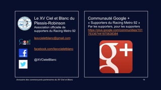 Annuaire des commerçants partenaires du XV Ciel et Blanc 10
Opticien Krys
90 avenue Charles de Gaulle
92350 Le Plessis-Robinson
Lien vers site internet
Remise 15% Monture solaire – 20% mont.
optique – 15% sur les verres (non
cumulable avec avantages mutuelle)
PRESTONET Pressing
88 avenue Charles de Gaulle
92350 Le Plessis-Robinson
Remise 10% sur couettes, draps, etc …
(hors vêtements)
 