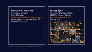 Annuaire des commerçants partenaires du XV Ciel et Blanc 3
Boutique du menuisier
118 route de Versailles 91160 Champlan
http://www.portesetfenetres-essonne.com
Jean-Luc Quignon, membre du XV CB
Remise 15%
Booge Sport
70 avenue Charles de Gaulle
92350 Le Plessis-Robinson
http://www.boogestore.com/
Remise 10%
 