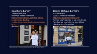 Annuaire des commerçants partenaires du XV Ciel et Blanc 4
Boucherie Landry
10bis Grande Rue
92350 Le Plessis-Robinson
Lien vers site internet
Remise 5%
Centre Optique Lemaire
1 Grand Place 92350 Le Plessis-Robinson
http://www.opticienslemaire.com/
Remise selon les mois et les périodes de
l’année (information par mail des offres)
 