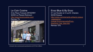 Annuaire des commerçants partenaires du XV Ciel et Blanc 5
Enzo Blue & By Enzo
51 rue Houdan et 3 rue M. Charaire
92330 Sceaux
Lien vers site internet
Remise 10%
Le Coin Cuisine
8 bis Place François SPOERRY
92350 Le Plessis-Robinson
http://www.lecoincuisine.com/
Remise 10%
 