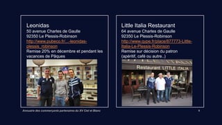 Annuaire des commerçants partenaires du XV Ciel et Blanc 6
Leonidas
50 avenue Charles de Gaulle
92350 Le Plessis-Robinson
Lien vers site internet
Remise 20% en décembre et à Pâques
Little Italia Restaurant
64 avenue Charles de Gaulle
92350 Le Plessis-Robinson
Lien vers site internet
Remise du patron (apéritif, café ou autre..)
 