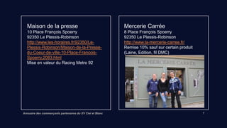 Annuaire des commerçants partenaires du XV Ciel et Blanc 7
Maison de la presse
10 Place François Spoerry
92350 Le Plessis-Robinson
Lien vers site internet
Mise en valeur du Racing Metro 92
Mercerie Carrée
8 Place François Spoerry
92350 Le Plessis-Robinson
http://www.la-mercerie-carree.fr/
Remise 10% sauf Laine, Edition, fil DMC
 