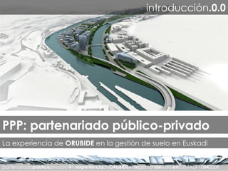 partenariado público privado  la experiencia de ORUBIDE en la gestión de suelo en EUSKADI 10 04 2008 introducción .0.0 PPP: partenariado público-privado La experiencia de  ORUBIDE  en la gestión de suelo en Euskadi 