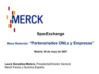 SpacExchange Mesa Redonda:  “Partenariados ONLs y Empresas” Madrid, 29 de mayo de 2007 Laura González-Molero,  Presidente/Director General Merck Farma y Química España 