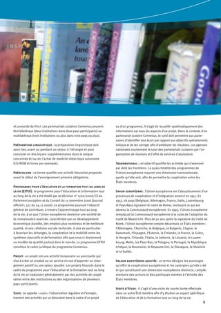 9
et Leonardo da Vinci. Les partenariats scolaires Comenius peuvent
être bilatéraux (deux institutions dans deux pays participants) ou
multilatéraux (trois institutions ou plus dans trois pays ou plus).
Préparation linguistique : la préparation linguistique doit
avoir lieu avant ou pendant un séjour à l’étranger et peut
consister en des leçons supplémentaires dans la langue
concernée et/ou en l’achat de matériel didactique autonome
(CD-ROM et livres par exemple).
Préscolaire : ce terme qualifie une activité éducative proposée
avant le début de l’enseignement primaire obligatoire.
Programme pour l’éducation et la formation tout au long de
la vie (EFTLV) : le programme pour l’éducation et la formation tout
au long de la vie a été établi par la décision n° 1720/2006/ CE du
Parlement européen et du Conseil du 15 novembre 2006 (Journal
officiel L 327 du 24.11.2006). Le programme poursuit l’objectif
général de contribuer, à travers l’apprentissage tout au long
de la vie, à ce que l’Union européenne devienne une société de
la connaissance avancée, caractérisée par un développement
économique durable, des emplois plus nombreux et de meilleure
qualité, et une cohésion sociale renforcée. Il vise en particulier
à favoriser les échanges, la coopération et la mobilité entre les
systèmes éducatifs et de formation afin que ceux-ci deviennent
un modèle de qualité partout dans le monde. Le programme EFTLV
constitue le cadre juridique du programme Comenius.
Projet : un projet est une activité temporaire ou ponctuelle qui
vise à créer un produit ou un service en vue d’apporter un chan-
gement positif ou une valeur ajoutée. Les projets financés dans le
cadre du programme pour l’éducation et la formation tout au long
de la vie se traduisent généralement par des activités de coopé-
ration entre des institutions ou des organisations de plusieurs
pays participants.
Suivi : on appelle  « suivi » l’observation régulière et l’enregis-
trement des activités qui se déroulent dans le cadre d’un projet
ou d’un programme. Il s’agit de recueillir systématiquement des
informations sur tous les aspects d’un projet. Dans le contexte d’un
partenariat scolaire Comenius, le suivi doit permettre aux parte-
naires d’identifier tout écart par rapport aux objectifs opérationnels
initiaux et de les corriger afin d’améliorer les résultats. Les agences
nationales soutiennent le suivi des partenariats scolaires par l’or-
ganisation de réunions et l’offre de services d’assistance.
Transnational : cet adjectif qualifie les activités qui s’exercent
par delà les frontières. La quasi-totalité des programmes de
l’Union européenne requiert une dimension transnationale,
quelle qu’elle soit, afin de permettre la coopération entre les
États membres.
Union européenne : l’Union européenne est l’aboutissement d’un
processus de coopération et d’intégration amorcé en 1951. En
1957, six pays (Belgique, Allemagne, France, Italie, Luxembourg
et Pays-Bas) signaient le traité de Rome, instituant ce qui est
devenu la Communauté européenne. En 1993, l’Union européenne
remplaçait la Communauté européenne à la suite de l’adoption du
traité de Maastricht. Plus de 50 ans après la signature du traité de
Rome, l’Union européenne compte désormais 27 États membres :
l’Allemagne, l’Autriche, la Belgique, la Bulgarie, Chypre, le
Danemark, l’Espagne, l’Estonie, la Finlande, la France, la Grèce,
la Hongrie, l’Irlande, l’Italie, la Lettonie, la Lituanie, le Luxem-
bourg, Malte, les Pays-Bas, la Pologne, le Portugal, la République
tchèque, la Roumanie, le Royaume-Uni, la Slovaquie, la Slovénie
et la Suède.
Valeur européenne ajoutée : ce terme désigne les avantages
qu’offre la coopération européenne et les synergies qu’elle crée
et qui constituent une dimension européenne distincte, complé-
mentaire des actions et des politiques menées à l’échelle des
États membres.
Visite d’étude : il s’agit d’une visite de courte durée effectuée
dans un autre État membre afin d’y étudier un aspect spécifique
de l’éducation et de la formation tout au long de la vie.
 