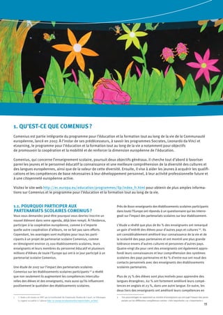 11
1. QU’EST-CE QUE COMENIUS ?
Comenius est partie intégrante du programme pour l’éducation et la formation tout au long de la vie de la Communauté
européenne, lancé en 2007. À l’instar de ses prédécesseurs, à savoir les programmes Socrates, Leonardo da Vinci et
eLearning, le programme pour l’éducation et la formation tout au long de la vie a notamment pour objectifs
de promouvoir la coopération et la mobilité et de renforcer la dimension européenne de l’éducation.
Comenius, qui concerne l’enseignement scolaire, poursuit deux objectifs généraux. Il cherche tout d’abord à favoriser
parmi les jeunes et le personnel éducatif la connaissance et une meilleure compréhension de la diversité des cultures et
des langues européennes, ainsi que de la valeur de cette diversité. Ensuite, il vise à aider les jeunes à acquérir les qualifi-
cations et les compétences de base nécessaires à leur développement personnel, à leur activité professionnelle future et
à une citoyenneté européenne active.
Visitez le site web http://ec.europa.eu/education/programmes/llp/index_fr.html pour obtenir de plus amples informa-
tions sur Comenius et le programme pour l’éducation et la formation tout au long de la vie.
1.1. POURQUOI PARTICIPER AUX
PARTENARIATS SCOLAIRES COMENIUS ?
Vous vous demandez peut-être pourquoi vous devriez inscrire un
nouvel élément dans votre agenda, déjà bien rempli. À l’évidence,
participer à la coopération européenne, comme à n’importe
quelle autre coopération d’ailleurs, ne se fait pas sans efforts.
Cependant, les avantages sont multiples pour tous les parti-
cipants à un projet de partenariat scolaire Comenius, comme
en témoignent environ 25 000 établissements scolaires, leurs
enseignants et leurs membres du personnel éducatif et plusieurs
millions d’élèves de toute l’Europe qui ont à ce jour participé à un
partenariat scolaire Comenius.
Une étude de 2007 sur l’impact des partenariats scolaires
Comenius sur les établissements scolaires participants (1)
a révélé
que non seulement ils augmentent les compétences intercultu-
relles des élèves et des enseignants, mais aussi qu’ils influencent
positivement le quotidien des établissements scolaires.
1	 L’étude a été menée en 2007 par la Gesellschaft für Empirische Studien de Cassel, en Allemagne.
Le rapport est publié à l’adresse http://ec.europa.eu/education/doc/reports/index_en.html.
Près de 8000 enseignants des établissements scolaires participants
dans toute l’Europe ont répondu à un questionnaire qui les interro-
geait sur l’impact des partenariats scolaires sur leur établissement.
L’étude a révélé que plus de 80 % des enseignants ont remarqué
un gain d’intérêt des élèves pour d’autres pays et cultures (2)
. Ils
ont considérablement amélioré leur connaissance de la vie et de
la scolarité des pays partenaires et ont montré une plus grande
tolérance envers d’autres cultures et personnes d’autres pays.
Quatre-vingt dix pour cent des enseignants ont également appro-
fondi leurs connaissances et leur compréhension des systèmes
scolaires des pays partenaires et 82 % d’entre eux ont noué des
contacts personnels avec des enseignants des établissements
scolaires partenaires.
Plus de 75 % des élèves sont plus motivés pour apprendre des
langues étrangères ; 62 % ont fortement amélioré leurs compé-
tences en anglais et 23 %, dans une autre langue. En outre, les
deux tiers des enseignants ont amélioré leurs compétences en
2	 Ces pourcentages se rapportent au nombre d’enseignants qui ont jugé l’impact des parte-
nariats sur les différentes compétences comme  « très importante » ou « importante ».
 