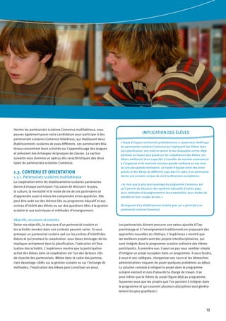 13
Hormis les partenariats scolaires Comenius multilatéraux, vous
pouvez également poser votre candidature pour participer à des
partenariats scolaires Comenius bilatéraux, qui impliquent deux
établissements scolaires de pays différents. Les partenariats bila-
téraux concentrent leurs activités sur l’apprentissage des langues
et prévoient des échanges réciproques de classes. La section
suivante vous donnera un aperçu des caractéristiques des deux
types de partenariats scolaires Comenius.
1.3. CONTENU ET ORIENTATION
1.3.1. Partenariats scolaires multilatéraux
La coopération entre les établissements scolaires partenaires
donne à chaque participant l’occasion de découvrir le pays,
la culture, la mentalité et le mode de vie de ses partenaires et
d’apprendre aussi à mieux les comprendre et les apprécier. Elle
peut être axée sur des thèmes liés au programme éducatif et aux
centres d’intérêt des élèves ou sur des questions liées à la gestion
scolaire et aux techniques et méthodes d’enseignement.
Objectifs, structures et activités
Selon vos objectifs, la structure d’un partenariat scolaire et
les activités menées dans son contexte peuvent varier. Si vous
prévoyez un partenariat scolaire axé sur les centres d’intérêt des
élèves et qui promeut la coopération, vous devez envisager de les
impliquer activement dans la planification, l’exécution et l’éva-
luation des activités. L’expérience montre que la participation
active des élèves dans la coopération est l’un des facteurs clés
de réussite des partenariats. Même dans le cadre des partena-
riats davantage ciblés sur la gestion scolaire ou sur l’échange de
méthodes, l’implication des élèves peut constituer un atout.
Implication des élèves
L’étude d’impact mentionnée précédemment a notamment révélé que
les partenariats scolaires Comenius qui impliquent des élèves dans
leur planification, leur mise en œuvre et leur évaluation ont en règle
générale un impact plus grand sur les compétences des élèves. Les
élèves améliorent leurs capacités à travailler de manière autonome et
à s’organiser et ils montrent une plus grande confiance en eux ainsi
qu’une plus grande motivation. Le travail d’équipe entre des ensei-
gnants et des élèves de différents pays dans le cadre d’un partenariat
donne une occasion unique de vivre la dimension européenne.
« Je crois que le plus gros avantage du programme Comenius, est
qu’il permet de découvrir des systèmes éducatifs d’autres pays,
leurs méthodes d’enseignement et leurs mentalités, leurs modes de
pensées et leurs modes de vies. »
(Enseignant d’un établissement scolaire grec qui a participé à un
partenariat scolaire Comenius)
Les partenariats doivent procurer une valeur ajoutée à l’ap-
prentissage et à l’enseignement traditionnels en proposant des
approches nouvelles et créatives. L’expérience a montré que
les meilleurs projets sont des projets interdisciplinaires, qui
sont intégrés dans le programme scolaire ordinaire des élèves
participants. À première vue, il peut ne pas vous sembler simple
d’intégrer un projet européen dans un programme. Il vous faudra,
à vous et vos collègues, réorganiser vos cours et les démarches
administratives risquent de poser quelques problèmes au début.
La solution consiste à intégrer le projet dans le programme
scolaire existant et non d’alourdir la charge de travail. Il se
peut même que le thème du projet figure déjà au programme.
Souvenez-vous que les projets que l’on parvient à intégrer dans
le programme et qui couvrent plusieurs disciplines sont généra-
lement les plus gratifiants !
 