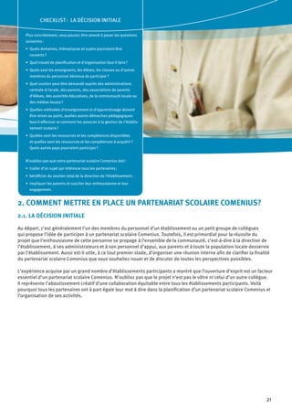 21
2. COMMENT METTRE EN PLACE UN PARTENARIAT SCOLAIRE COMENIUS?
2.1. LA DÉCISION INITIALE
Au départ, c’est généralement l’un des membres du personnel d’un établissement ou un petit groupe de collègues
qui propose l’idée de participer à un partenariat scolaire Comenius. Toutefois, il est primordial pour la réussite du
projet que l’enthousiasme de cette personne se propage à l’ensemble de la communauté, c’est-à-dire à la direction de
l’établissement, à ses administrateurs et à son personnel d’appui, aux parents et à toute la population locale desservie
par l’établissement. Aussi est-il utile, à ce tout premier stade, d’organiser une réunion interne afin de clarifier la finalité
du partenariat scolaire Comenius que vous souhaitez nouer et de discuter de toutes les perspectives possibles.
L’expérience acquise par un grand nombre d’établissements participants a montré que l’ouverture d’esprit est un facteur
essentiel d’un partenariat scolaire Comenius. N’oubliez pas que le projet n’est pas le vôtre ni celui d’un autre collègue.
Il représente l’aboutissement créatif d’une collaboration équitable entre tous les établissements participants. Voilà
pourquoi tous les partenaires ont à part égale leur mot à dire dans la planification d’un partenariat scolaire Comenius et
l’organisation de ses activités.
CHECKLIST : LA DÉCISION INITIALE
Plus concrètement, vous pouvez être amené à poser les questions
suivantes :
Quels domaines, thématiques et sujets pourraient être•	
couverts ?
Quel travail de planification et d’organisation faut-il faire ?•	
Quels sont les enseignants, les élèves, les classes ou d’autres•	
membres du personnel désireux de participer ?
Quel soutien peut être demandé auprès des administrations•	
centrale et locale, des parents, des associations de parents
d’élèves, des autorités éducatives, de la communauté locale ou
des médias locaux ?
Quelles méthodes d’enseignement et d’apprentissage doivent•	
être mises au point, quelles autres démarches pédagogiques
faut-il effectuer et comment les associer à la gestion de l’établis-
sement scolaire ?
Quelles sont les ressources et les compétences disponibles•	
et quelles sont les ressources et les compétences à acquérir ?
Quels autres pays pourraient participer ?
N’oubliez pas que votre partenariat scolaire Comenius doit :
traiter d’un sujet qui intéresse tous les partenaires ;•	
bénéficier du soutien total de la direction de l’établissement ;•	
impliquer les parents et susciter leur enthousiasme et leur•	
engagement.
 