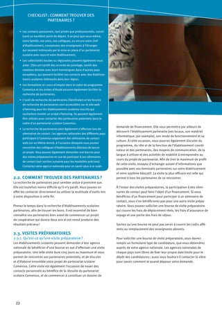 22
2.2. COMMENT TROUVER DES PARTENAIRES ?
La recherche de partenaires peut sembler ardue à première vue.
Elle est toutefois moins difficile qu’il n’y paraît. Vous pouvez en
effet les contacter directement ou utiliser la multitude d’outils mis
à votre disposition à cette fin.
Prenez le temps dans la recherche d’établissements scolaires
partenaires, afin de trouver les bons. Il est essentiel de bien
connaître vos partenaires bien avant de commencer un projet
de coopération qui durera deux ans et est censé produire des
résultats précieux !
2.3. VISITES PRÉPARATOIRES
2.3.1. Qu’est-ce qu’une visite préparatoire ?
Les établissements scolaires peuvent demander à leur agence
nationale de bénéficier d’une bourse en vue d’effectuer une visite
préparatoire. Une telle visite dure cinq jours au maximum et vous
permet de rencontrer vos partenaires potentiels, et de discuter
et d’élaborer ensemble votre projet de partenariat scolaire
Comenius. Cette visite est également l’occasion de nouer des
contacts personnels au bénéfice de la réussite du partenariat
scolaire Comenius, et de commencer à constituer un dossier de
demande de financement. Elle vous permettra par ailleurs de
découvrir l’établissement partenaire (ses locaux, son matériel
informatique, par exemple), son mode de fonctionnement et sa
culture. À cette occasion, vous pourrez également discuter du
programme, du rôle et de la fonction de l’établissement coordi-
nateur et des partenaires, des moyens de communication, de la
langue à utiliser et des activités de mobilité à entreprendre au
cours du projet de partenariat. Afin de tirer le maximum de profit
de cette visite, essayez d’échanger autant d’informations que
possible avec vos éventuels partenaires sur votre établissement
et votre système éducatif. La visite la plus efficace est celle qui
permet à tous les partenaires de se rencontrer.
À l’instar des visites préparatoires, la participation à des sémi-
naires de contact peut faire l’objet d’un financement. Si vous
bénéficiez d’un financement pour participer à un séminaire de
contact, vous n’en bénéficierez pas pour une autre visite prépa-
ratoire. Vous pouvez solliciter une bourse de visite préparatoire
qui couvre les frais de déplacement réels, les frais d’assurance de
voyage et une partie des frais de séjour.
Sachez qu’une bourse ne peut pas servir à couvrir les coûts affé-
rents au remplacement des enseignants absents.
Pour solliciter une bourse de visite préparatoire, vous devrez
remplir un formulaire type de candidature, que vous obtiendrez
auprès de votre agence nationale. Les agences nationales de
chaque pays sont libres de fixer leur propre date limite pour le
dépôt des candidatures ; aussi vous faudra-t-il contacter la vôtre
pour savoir comment et quand déposer votre demande.
CHECKLIST : COMMENT TROUVER DES
PARTENAIRES ?
Les contacts personnels, tant privés que professionnels, consti-•	
tuent un excellent point de départ. Il se peut que vous-même,
votre famille, vos amis, vos collègues, ou encore votre chef
d’établissement, connaissiez des enseignants à l’étranger
qui seraient intéressés par la mise en place d’un partenariat
scolaire avec vous et votre établissement.
Les collectivités locales ou régionales peuvent également vous•	
aider. Elles ont tantôt des accords de jumelage, tantôt des
relations étroites avec leurs homologues dans d’autres pays
européens, qui peuvent faciliter vos contacts avec des établisse-
ments scolaires intéressés dans leur région.
Les formations en cours d’emploi dans le cadre du programme•	
Comenius et les visites d’étude peuvent également faciliter la
recherche de partenaires.
L’outil de recherche de partenaires (•	 TwinFinder) et les forums
de recherche de partenaires sont accessibles sur le site web
eTwinning pour les établissements scolaires inscrits qui
souhaitent monter un projet eTwinning. Ils peuvent également
être utilisés pour contacter des partenaires potentiels dans le
cadre d’un partenariat scolaire Comenius.
La recherche de partenaires peut également s’effectuer lors de•	
séminaires de contact. Les agences nationales des différents pays
participant à Comenius organisent des séminaires de contact
axés sur un thème donné, à l’occasion desquels vous pouvez
rencontrer des collègues d’établissements désireux de lancer
un projet. Vous pouvez également demander une bourse pour
des visites préparatoires en vue de participer à ces séminaires
de contact (voir section suivante pour les modalités précises).
Contactez votre agence nationale pour en savoir plus à ce sujet.
 