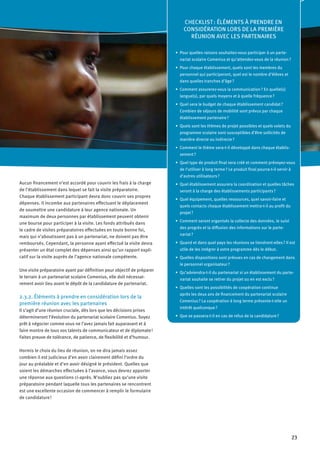 23
Aucun financement n’est accordé pour couvrir les frais à la charge
de l’établissement dans lequel se fait la visite préparatoire.
Chaque établissement participant devra donc couvrir ses propres
dépenses. Il incombe aux partenaires effectuant le déplacement
de soumettre une candidature à leur agence nationale. Un
maximum de deux personnes par établissement peuvent obtenir
une bourse pour participer à la visite. Les fonds attribués dans
le cadre de visites préparatoires effectuées en toute bonne foi,
mais qui n’aboutissent pas à un partenariat, ne doivent pas être
remboursés. Cependant, la personne ayant effectué la visite devra
présenter un état complet des dépenses ainsi qu’un rapport expli-
catif sur la visite auprès de l’agence nationale compétente.
Une visite préparatoire ayant par définition pour objectif de préparer
le terrain à un partenariat scolaire Comenius, elle doit nécessai-
rement avoir lieu avant le dépôt de la candidature de partenariat.
2.3.2. Éléments à prendre en considération lors de la
première réunion avec les partenaires
Il s’agit d’une réunion cruciale, dès lors que les décisions prises
détermineront l’évolution du partenariat scolaire Comenius. Soyez
prêt à négocier comme vous ne l’avez jamais fait auparavant et à
faire montre de tous vos talents de communicateur et de diplomate !
Faites preuve de tolérance, de patience, de flexibilité et d’humour.
Hormis le choix du lieu de réunion, on ne dira jamais assez
combien il est judicieux d’en avoir clairement défini l’ordre du
jour au préalable et d’en avoir désigné le président. Quelles que
soient les démarches effectuées à l’avance, vous devrez apporter
une réponse aux questions ci-après. N'oubliez pas qu'une visite
préparatoire pendant laquelle tous les partenaires se rencontrent
est une excellente occasion de commencer à remplir le formulaire
de candidature !
CHECKLIST : ÉLÉMENTS À PRENDRE EN
CONSIDÉRATION LORS DE LA PREMIÈRE
RÉUNION AVEC LES PARTENAIRES
Pour quelles raisons souhaitez-vous participer à un parte-•	
nariat scolaire Comenius et qu’attendez-vous de la réunion ?
Pour chaque établissement, quels sont les membres du•	
personnel qui participeront, quel est le nombre d’élèves et
dans quelles tranches d’âge ?
Comment assurerez-vous la communication ? En quelle(s)•	
langue(s), par quels moyens et à quelle fréquence ?
Quel sera le budget de chaque établissement candidat ?•	
Combien de séjours de mobilité sont prévus par chaque
établissement partenaire ?
Quels sont les thèmes de projet possibles et quels volets du•	
programme scolaire sont susceptibles d’être sollicités de
manière directe ou indirecte ?
Comment le thème sera-t-il développé dans chaque établis-•	
sement ?
Quel type de produit final sera créé et comment prévoyez-vous•	
de l’utiliser à long terme ? Le produit final pourra-t-il servir à
d’autres utilisateurs ?
Quel établissement assurera la coordination et quelles tâches•	
seront à la charge des établissements participants ?
Quel équipement, quelles ressources, quel savoir-faire et•	
quels contacts chaque établissement mettra-t-il au profit du
projet ?
Comment seront organisés la collecte des données, le suivi•	
des progrès et la diffusion des informations sur le parte-
nariat ?
Quand et dans quel pays les réunions se tiendront-elles ? Il est•	
utile de les intégrer à votre programme dès le début.
Quelles dispositions sont prévues en cas de changement dans•	
le personnel organisateur ?
Qu’adviendra-t-il du partenariat si un établissement du parte-•	
nariat souhaite se retirer du projet ou en est exclu ?
Quelles sont les possibilités de coopération continue•	
après les deux ans de financement du partenariat scolaire
Comenius ? La coopération à long terme présente-t-elle un
intérêt quelconque ?
Que se passera-t-il en cas de refus de la candidature ?•	
 