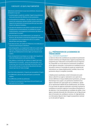 24
2.4. PRÉPARATION DE LA DEMANDE DE
FINANCEMENT
2.4.1. Comment s’y prendre ?
La date de clôture des candidatures aux projets de partenariat
scolaire Comenius est indiquée dans l’appel à propositions du
programme pour l’éducation et la formation tout au long de la
vie, disponible sur le site web de la Commission européenne
et des agences nationales. Le formulaire de candidature est un
formulaire commun à l’ensemble du projet qui comporte des
informations sur chaque établissement candidat. Vous et vos
partenaires devez le compléter ensemble.
L’établissement coordinateur remet le formulaire de candi-
dature collectif à son agence nationale et une copie de sa
version définitive à chaque établissement partenaire, au format
électronique et/ou papier. Les partenaires remettent à leur
agence nationale une copie papier de la candidature, signée
par le représentant habilité de leur établissement, de manière
à ce que toutes les agences nationales concernées reçoivent la
candidature et puissent organiser la procédure d’évaluation et
de sélection. Il est recommandé aux candidats de vérifier si leur
agence nationale demande des informations qui ne figurent pas
dans le formulaire de candidature commun. En règle générale,
ces informations figurent dans l’appel à propositions national
sur le site web de l’agence.
CHECKLIST : CE QU’IL FAUT EMPORTER
Sélectionnez attentivement ce que vous emmènerez. Assurez-vous
d’emporter ce qui suit :
le présent guide, le guide du candidat, l’appel à propositions et•	
toute autre document de référence en votre possession ;
les formulaires de candidature – lors de la réunion, vous serez•	
amené à de nombreuses reprises à vérifier certains points tech-
niques et vos partenaires ne pourront peut-être pas vous aider à
trouver une réponse immédiate ;
une lettre de salutations et de soutien au projet de votre chef•	
d’établissement et éventuellement, du président du conseil
d’administration, accompagnée de commentaires des élèves qui
prendront part à ce projet ;
des informations sur votre établissement, par exemple une•	
brochure, des documents concernant les programmes enseignés
et le calendrier et tout renseignement utile sur le système
éducatif dans votre pays/région ;
des listes de noms, de numéros de téléphones et de télécopie, et•	
d’adresses électroniques à distribuer ;
des photographies, un enregistrement vidéo et/ou audio compa-•	
tible avec l’équipement disponible permettant de se faire une
idée de votre établissement et de la région qu’il dessert et une
caméra ;
des renseignements touristiques sur la région dans laquelle est•	
situé votre établissement, ainsi que des affiches ;
des cadeaux, en particulier des cadeaux en rapport avec votre•	
établissement et sa localité – prenez-en plus que prévu, car il
se peut que vous rencontriez davantage de personnes, que l’on
vous accueille ou que l’on vous donne des présents bien plus
souvent que vous ne l’aviez envisagé.
Lors d’une visite préparatoire, il importe que vous gardiez à l’esprit:
les différentes cultures des pays participant au partenariat•	
scolaire ;
les différentes priorités du partenariat ;•	
le niveau de connaissances linguistiques des participants, qui•	
peut varier de l’un à l’autre.
 