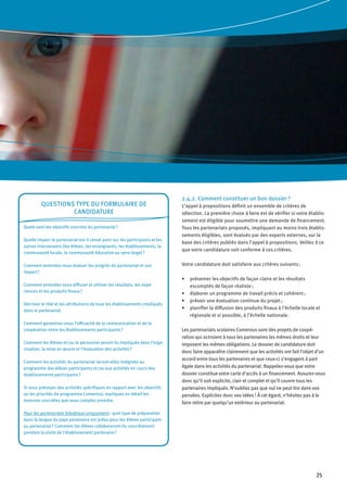 25
2.4.2. Comment constituer un bon dossier ?
L’appel à propositions définit un ensemble de critères de
sélection. La première chose à faire est de vérifier si votre établis-
sement est éligible pour soumettre une demande de financement.
Tous les partenariats proposés, impliquant au moins trois établis-
sements éligibles, sont évalués par des experts externes, sur la
base des critères publiés dans l’appel à propositions. Veillez à ce
que votre candidature soit conforme à ces critères.
Votre candidature doit satisfaire aux critères suivants :
présenter les objectifs de façon claire et les résultats•	
escomptés de façon réaliste ;
élaborer un programme de travail précis et cohérent ;•	
prévoir une évaluation continue du projet ;•	
planifier la diffusion des produits finaux à l’échelle locale et•	
régionale et si possible, à l’échelle nationale.
Les partenariats scolaires Comenius sont des projets de coopé-
ration qui octroient à tous les partenaires les mêmes droits et leur
imposent les mêmes obligations. Le dossier de candidature doit
donc faire apparaître clairement que les activités ont fait l’objet d’un
accord entre tous les partenaires et que ceux-ci s’engagent à part
égale dans les activités du partenariat. Rappelez-vous que votre
dossier constitue votre carte d’accès à un financement. Assurez-vous
donc qu’il soit explicite, clair et complet et qu’il couvre tous les
partenaires impliqués. N’oubliez pas que nul ne peut lire dans vos
pensées. Explicitez donc vos idées  ! À cet égard, n’hésitez pas à le
faire relire par quelqu’un extérieur au partenariat.
Questions type du formulaire de
candidature
Quels sont les objectifs concrets du partenariat ?
Quelle impact le partenariat est-il censé avoir sur les participants et les
autres intervenants (les élèves, les enseignants, les établissements, la
communauté locale, la communauté éducative au sens large) ?
Comment entendez-vous évaluer les progrès du partenariat et son
impact ?
Comment entendez-vous diffuser et utiliser les résultats, les expé-
riences et les produits finaux ?
Décrivez le rôle et les attributions de tous les établissements impliqués
dans le partenariat.
Comment garantirez-vous l’efficacité de la communication et de la
coopération entre les établissements participants ?
Comment les élèves et/ou le personnel seront-ils impliqués dans l’orga-
nisation, la mise en œuvre et l’évaluation des activités ?
Comment les activités du partenariat seront-elles intégrées au
programme des élèves participants et/ou aux activités en cours des
établissements participants ?
Si vous prévoyez des activités spécifiques en rapport avec les objectifs
ou les priorités du programme Comenius, expliquez en détail les
mesures concrètes que vous comptez prendre.
Pour les partenariats bilatéraux uniquement : quel type de préparation
dans la langue du pays partenaire est prévu pour les élèves participant
au partenariat ? Comment les élèves collaboreront-ils concrètement
pendant la visite de l’établissement partenaire ?
 