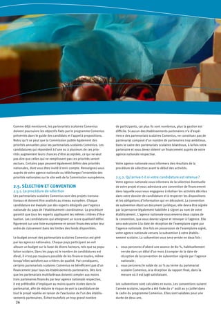 26
Comme déjà mentionné, les partenariats scolaires Comenius
doivent poursuivre les objectifs fixés par le programme Comenius
présentés dans le guide des candidats et l’appel à propositions.
Notez qu’il se peut que la Commission publie également des
priorités annuelles pour les partenariats scolaires Comenius. Les
candidatures qui répondent à l’une ou à plusieurs de ces prio-
rités augmentent leurs chances d’être acceptées, ce qui ne veut
pas dire que celles qui ne remplissent pas ces priorités seront
exclues. Certains pays peuvent également définir des priorités
nationales, dont vous êtes invité à tenir compte. Renseignez-vous
auprès de votre agence nationale ou téléchargez l’ensemble des
priorités nationales sur le site web de la Commission européenne.
2.5. SÉLECTION ET CONVENTION
2.5.1. La procédure de sélection
Les partenariats scolaires Comenius sont des projets transna-
tionaux et doivent être avalisés au niveau européen. Chaque
candidature est évaluée par des experts désignés par l’agence
nationale du pays de l’établissement coordinateur. La procédure
garantit que tous les experts appliquent les mêmes critères d’éva-
luation. Les candidatures qui atteignent un score qualitatif défini
figureront sur une liste européenne et seront financées selon leur
ordre de classement dans les limites des fonds disponibles.
Le budget annuel des partenariats scolaires Comenius est géré
par les agences nationales. Chaque pays participant se voit
allouer un budget sur la base de divers facteurs, tels que sa popu-
lation scolaire. Dans les pays où le nombre de candidatures est
élevé, il n’est pas toujours possible de les financer toutes, même
lorsqu’elles satisfont aux critères de qualité. Par conséquent,
certains partenariats scolaires Comenius ne bénéficient pas d’un
financement pour tous les établissements partenaires. Dès lors
que les partenariats multilatéraux doivent compter aux moins
trois partenaires financés par leur agence nationale respective,
il est préférable d’impliquer au moins quatre écoles dans le
partenariat, afin de réduire le risque de voir la candidature de
tout le projet rejetée en raison de l’exclusion de l’un des établis-
sements partenaires. Évitez toutefois un trop grand nombre
de participants, car plus ils sont nombreux, plus la gestion est
difficile. Si aucun des établissements partenaires n’a d’expé-
rience des partenariats scolaires Comenius, ne constituez pas de
partenariat composé d’un nombre de partenaires trop ambitieux.
Dans le cadre des partenariats scolaires bilatéraux, à la fois votre
partenaire et vous devez obtenir un financement auprès de votre
agence nationale respective.
Votre agence nationale vous informera des résultats de la
procédure de sélection avant le début des activités.
2.5.2. Qu’arrive-t-il si votre candidature est retenue ?
Votre agence nationale vous informera de la sélection éventuelle
de votre projet et vous adressera une convention de financement
dans laquelle vous vous engagerez à réaliser les activités décrites
dans votre dossier de candidature et à respecter les dispositions
et les obligations d’information qui en découlent. La convention
de subvention étant un document juridique, elle devra être signée
par la personne légalement habilitée à signer au nom de votre
établissement. L’agence nationale vous enverra deux copies de
la convention, que vous devrez signer et renvoyer à l’agence. Elle
sera exécutoire à la date de réception de l’exemplaire signé par
l’agence nationale. Une fois en possession de l’exemplaire signé,
votre agence nationale versera la subvention à votre établis-
sement scolaire. La subvention vous sera versée en deux fois :
vous percevrez d’abord une avance de 80 %, habituellement1.	
versée dans un délai d’un mois à compter de la date de
réception de la convention de subvention signée par l’agence
nationale ;
vous percevrez le solde de 20 % au terme du partenariat2.	
scolaire Comenius, à la réception du rapport final, dans la
mesure où il est jugé satisfaisant.
Les subventions sont calculées en euros. Les conventions suivent
l’année scolaire, laquelle a été fixée du 1er
août au 31 juillet dans
le cadre du programme Comenius. Elles sont valables pour une
durée de deux ans.
 