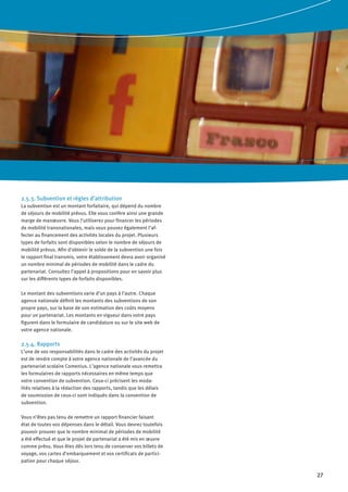 27
2.5.3. Subvention et règles d’attribution
La subvention est un montant forfaitaire, qui dépend du nombre
de séjours de mobilité prévus. Elle vous confère ainsi une grande
marge de manœuvre. Vous l’utiliserez pour financer les périodes
de mobilité transnationales, mais vous pouvez également l’af-
fecter au financement des activités locales du projet. Plusieurs
types de forfaits sont disponibles selon le nombre de séjours de
mobilité prévus. Afin d’obtenir le solde de la subvention une fois
le rapport final transmis, votre établissement devra avoir organisé
un nombre minimal de périodes de mobilité dans le cadre du
partenariat. Consultez l’appel à propositions pour en savoir plus
sur les différents types de forfaits disponibles.
Le montant des subventions varie d’un pays à l’autre. Chaque
agence nationale définit les montants des subventions de son
propre pays, sur la base de son estimation des coûts moyens
pour un partenariat. Les montants en vigueur dans votre pays
figurent dans le formulaire de candidature ou sur le site web de
votre agence nationale.
2.5.4. Rapports
L’une de vos responsabilités dans le cadre des activités du projet
est de rendre compte à votre agence nationale de l’avancée du
partenariat scolaire Comenius. L’agence nationale vous remettra
les formulaires de rapports nécessaires en même temps que
votre convention de subvention. Ceux-ci précisent les moda-
lités relatives à la rédaction des rapports, tandis que les délais
de soumission de ceux-ci sont indiqués dans la convention de
subvention.
Vous n’êtes pas tenu de remettre un rapport financier faisant
état de toutes vos dépenses dans le détail. Vous devrez toutefois
pouvoir prouver que le nombre minimal de périodes de mobilité
a été effectué et que le projet de partenariat a été mis en œuvre
comme prévu. Vous êtes dès lors tenu de conserver vos billets de
voyage, vos cartes d’embarquement et vos certificats de partici-
pation pour chaque séjour.
 