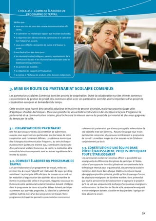 29
3. MISE EN ROUTE DU PARTENARIAT SCOLAIRE COMENIUS
Les partenariats scolaires Comenius sont des projets de coopération. Outre la collaboration sur des thèmes convenus
conjointement, la gestion de projet et la communication avec vos partenaires sont des volets importants d’un projet de
coopération européen et demandent du temps.
Cette section vous fournit des conseils astucieux en matière de gestion de projet, mais vous pourriez juger utile
d’appliquer d’autres techniques. Plus vous planifierez vos activités et discuterez des meilleures façons d’organiser le
partenariat et sa communication interne, plus facile sera la mise en œuvre du projet de partenariat et plus vous gagnerez
du temps par la suite.
3.1. ORGANISATION DU PARTENARIAT
Une fois que vous aurez reçu la convention de subvention,
assurez-vous auprès de vos partenaires que les bases de votre
coopération sont clairement définies. L’expérience montre que
des échanges de communication fréquents, au sein de chaque
établissement partenaire et entre eux, contribuent à la réussite
d’un partenariat scolaire Comenius. La clarté, la motivation et la
volonté de faire des compromis sont les autres ingrédients de la
recette du succès.
3.2. COMMENT ÉLABORER UN PROGRAMME DE
TRAVAIL
Lors de l’élaboration d’un programme de travail, veillez en
premier lieu à ce que l’objectif soit réalisable. Ne soyez pas trop
ambitieux ! La principale difficulté sera de trouver un accord sur
les modalités d’organisation des activités et sur la manière de
mettre en pratique les idées et les projets. Rappelez-vous que les
thèmes de votre partenariat scolaire Comenius doivent s’intégrer
dans le programme de cours et que les élèves doivent participer
activement aux activités proposées. La clarté et la cohérence
sont les maîtres mots d’un bon programme de travail. Votre
programme de travail ne permettra une évolution constante et
cohérente du partenariat que si vous partagez la même vision de
ses objectifs et de son contenu. Assurez-vous que vous et vos
partenaires comprenez et approuvez entièrement le programme
de travail ! Le meilleur moyen de s’en assurer est de l’élaborer
conjointement par écrit.
3.3. CONSTITUTION D’UNE ÉQUIPE DANS
VOTRE ÉTABLISSEMENT, PROJETS IMPLIQUANT
TOUT L’ÉTABLISSEMENT
Les partenariats scolaires Comenius offrent la possibilité aux
enseignants de différentes disciplines de participer à l’élabo-
ration d’une approche interdisciplinaire et transnationale de la
thématique retenue pour le partenariat. Un partenariat scolaire
Comenius doit réunir dans chaque établissement une équipe
pédagogique pluridisciplinaire, plutôt qu’être l’apanage d’un ou
de plusieurs enseignants de la même matière. Il est primordial
que tout le personnel de l’établissement s’approprie le projet et
qu’il ne soit pas uniquement à la charge d’un ou deux enseignants
enthousiastes. La direction de l’école et le personnel enseignant
et non enseignant doivent travailler en équipe dans l’optique de
faire aboutir le projet.
CHECKLIST : COMMENT ÉLABORER UN
PROGRAMME DE TRAVAIL
Vérifiez que :
vous avez mis en place des canaux de communication effi-•	
caces ;
le calendrier est réaliste par rapport aux résultats souhaités ;•	
la répartition des tâches entre les partenaires et le calendrier•	
font l’objet d’un accord ;
vous avez réfléchi à la manière de suivre et d’évaluer le•	
projet.
Il vous faudra fixer des dates pour :
les réunions locales (collègues, parents, représentants de la•	
communauté locale) et les réunions transnationales avec les
établissements partenaires ;
les activités de mobilité ;•	
la rédaction de rapports et l’évaluation ;•	
la remise et l’échange de produits et de dossiers notamment.•	
 