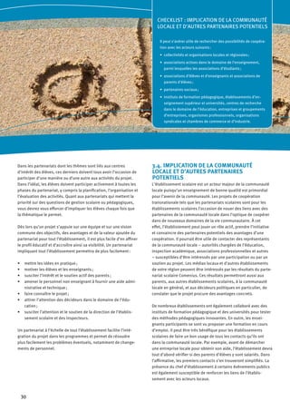 30
Dans les partenariats dont les thèmes sont liés aux centres
d’intérêt des élèves, ces derniers doivent tous avoir l’occasion de
participer d’une manière ou d’une autre aux activités du projet.
Dans l’idéal, les élèves doivent participer activement à toutes les
phases du partenariat, y compris la planification, l’organisation et
l’évaluation des activités. Quant aux partenariats qui mettent la
priorité sur des questions de gestion scolaire ou pédagogiques,
vous devrez vous efforcer d’impliquer les élèves chaque fois que
la thématique le permet.
Dès lors qu’un projet s’appuie sur une équipe et sur une vision
commune des objectifs, des avantages et de la valeur ajoutée du
partenariat pour tout l’établissement, il est plus facile d’en affiner
le profil éducatif et d’accroître ainsi sa visibilité. Un partenariat
impliquant tout l’établissement permettra de plus facilement :
mettre les idées en pratique ;•	
motiver les élèves et les enseignants ;•	
susciter l’intérêt et le soutien actif des parents ;•	
amener le personnel non enseignant à fournir une aide admi-•	
nistrative et technique ;
faire connaître le projet ;•	
attirer l’attention des décideurs dans le domaine de l’édu-•	
cation ;
susciter l’attention et le soutien de la direction de l’établis-•	
sement scolaire et des inspecteurs.
Un partenariat à l’échelle de tout l’établissement facilite l’inté-
gration du projet dans les programmes et permet de résoudre
plus facilement les problèmes éventuels, notamment de change-
ments de personnel.
3.4. IMPLICATION DE LA COMMUNAUTÉ
LOCALE ET D’AUTRES PARTENAIRES
POTENTIELS
L’établissement scolaire est un acteur majeur de la communauté
locale puisqu’un enseignement de bonne qualité est primordial
pour l’avenir de la communauté. Les projets de coopération
transnationale tels que les partenariats scolaires sont pour les
établissements scolaires l’occasion de nouer des liens avec des
partenaires de la communauté locale dans l’optique de coopérer
dans de nouveaux domaines de la vie communautaire. À cet
effet, l’établissement peut jouer un rôle actif, prendre l’initiative
et convaincre des partenaires potentiels des avantages d’une
coopération. Il pourrait être utile de contacter des représentants
de la communauté locale – autorités chargées de l’éducation,
inspection académique, associations professionnelles et autres
– susceptibles d’être intéressés par une participation ou par un
soutien au projet. Les médias locaux et d’autres établissements
de votre région peuvent être intéressés par les résultats du parte-
nariat scolaire Comenius. Ces résultats permettront aussi aux
parents, aux autres établissements scolaires, à la communauté
locale en général, et aux décideurs politiques en particulier, de
constater que le projet procure des avantages concrets.
De nombreux établissements ont également collaboré avec des
instituts de formation pédagogique et des universités pour tester
des méthodes pédagogiques innovantes. En outre, les ensei-
gnants participants se sont vu proposer une formation en cours
d’emploi. Il peut être très bénéfique pour les établissements
scolaires de faire un bon usage de tous les contacts qu’ils ont
dans la communauté locale. Par exemple, avant de démarcher
une entreprise locale pour obtenir son aide, l’établissement devra
tout d’abord vérifier si des parents d’élèves y sont salariés. Dans
l’affirmative, les premiers contacts s’en trouveront simplifiés. La
présence du chef d’établissement à certains événements publics
est également susceptible de renforcer les liens de l’établis-
sement avec les acteurs locaux.
CHECKLIST : IMPLICATION DE LA COMMUNAUTÉ
LOCALE ET D’AUTRES PARTENAIRES POTENTIELS
Il peut s’avérer utile de rechercher des possibilités de coopéra-
tion avec les acteurs suivants :
collectivités et organisations locales et régionales ;•	
associations actives dans le domaine de l’enseignement,•	
parmi lesquelles les associations d’étudiants ;
associations d’élèves et d’enseignants et associations de•	
parents d’élèves ;
partenaires sociaux ;•	
instituts de formation pédagogique, établissements d’en-•	
seignement supérieur et universités, centres de recherche
dans le domaine de l’éducation, entreprises et groupements
d’entreprises, organismes professionnels, organisations
syndicales et chambres de commerce et d’industrie.
 