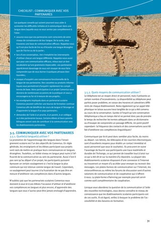 31
3.5. COMMUNIQUER AVEC VOS PARTENAIRES
3.5.1. Quelle(s) langue(s) utiliser ?
La promotion de l’apprentissage des langues dans l’ensei-
gnement scolaire est l’un des objectifs de Comenius. En règle
générale, les enseignants et les élèves participant aux projets
sont ravis de mettre en pratique leurs connaissances en langues
étrangères. Toutefois, un faible niveau en langue peut nuire à l’ef-
ficacité de la communication au sein du partenariat. Aussi n’est-il
pas rare qu’au départ d’un projet, les participants puissent
éprouver un certain soulagement si c’est la langue la plus
commune qui est retenue comme langue de travail. Cependant,
ce soulagement peut tourner à la frustration de ne pas être en
mesure d’améliorer ses compétences dans d’autres langues.
N’oubliez pas que les partenariats scolaires Comenius vous
donnent à vous et à vos élèves l’occasion d’utiliser et d’améliorer
vos compétences en langues et plus encore, d’apprendre des
langues que vous n’auriez peut-être jamais envisagé d’apprendre.
3.5.2. Quels moyens de communication utiliser ?
Le téléphone est un moyen direct et personnel, mais il présente un
certain nombre d’inconvénients. La disponibilité au téléphone peut
parfois poser problème, en raison des horaires et calendriers diffé-
rents de chaque établissement. Notez également qu’un appel télé-
phonique ne laisse aucune trace tangible de ce qui a été convenu
au cours de la conversation. Gardez à l’esprit qu’une conversation
téléphonique a lieu en temps réel et ne permet donc pas de prendre
le temps de rechercher les termes adéquats dans un dictionnaire
ou d’essayer de comprendre un passage difficile. Un point positif
cependant : la fréquence des contacts et des conversations aura tôt
fait d’améliorer vos compétences linguistiques !
Communiquer par écrit peut donc sembler plus facile, du moins
au départ. Les lettres, les télécopies et les courriers électroniques
sont d’excellents moyens pour établir un contact immédiat et
aussi personnel que vous le souhaitez. Ils procurent en outre
l’avantage de fournir aux participants une trace matérielle et
durable de l’échange, ce qui permet de travailler tout à loisir sur
ce qui a été dit et sur la manière d’y répondre. La plupart des
établissements scolaires disposent d’une connexion à l’internet
ou trouveront un moyen d’y accéder pour envoyer ou recevoir des
messages. Les plates-formes de communication sur l’internet, les
visioconférences ou même les forums de discussion sont d’autres
solutions de communication et de coopération qui s’offrent
à vous. La plate-forme eTwinning par exemple pourrait servir
comme outil complémentaire de coopération.
Lorsque vous aborderez la question de la communication à l’aide
des nouvelles technologies, vous devrez connaître le niveau de
connaissance que les établissements scolaires participants ont
de ces outils. À cet égard, veillez à évoquer le problème de l’ac-
cessibilité et des besoins en formation.
CHECKLIST : COMMUNIQUER AVEC VOS
PARTENAIRES
Les quelques conseils qui suivent pourront vous aider à
surmonter les difficultés initiales et à communiquer dans une
langue dans laquelle vous ne vous sentez pas complètement à
l’aise :
assurez-vous que vos partenaires sont conscients de votre•	
niveau de connaissance de leur langue. De la sorte, vous
trouverez une base de communication efficace. Rappelez-vous
qu’il est plus facile de lire ou d’écouter une langue étrangère
que de l’écrire ou de la parler ;
lors d’une conversation, rien n’empêche les intervenants•	
d’utiliser chacun une langue différente. Rappelez-vous aussi
que pour une communication efficace, mieux vaut un bon
vocabulaire qu’une grammaire impeccable : vos partenaires
apprécieront davantage de vous voir essayer de vous faire
comprendre que de vous borner à quelques phrases bien
tournées ;
essayez d’acquérir une connaissance fonctionnelle de la•	
langue de vos partenaires. Des cassettes ou produits informa-
tiques vous permettront d’acquérir rapidement les compé-
tences de base. Votre participation à un projet Comenius vous
donnera de nombreuses occasions de la pratiquer et vous y
encouragera au fur et à mesure de vos progrès ;
les enseignants impliqués dans un partenariat scolaire•	
Comenius peuvent solliciter une bourse de formation continue
Comenius afin de bénéficier de cours de langue à l’étranger et
d’apprendre la langue d’un pays partenaire ;
demandez de l’aide à un proche, à un parent, à un collègue•	
ou à des partenaires locaux. Certains élèves et leurs parents
bilingues seront ravis de contribuer à la communication avec
les établissements partenaires.
 