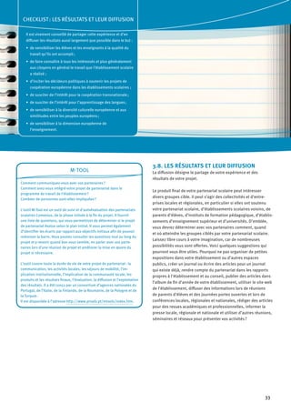 33
3.8. LES RÉSULTATS ET LEUR DIFFUSION
La diffusion désigne le partage de votre expérience et des
résultats de votre projet.
Le produit final de votre partenariat scolaire peut intéresser
divers groupes cible. Il peut s’agir des collectivités et d’entre-
prises locales et régionales, en particulier si elles ont soutenu
votre partenariat scolaire, d’établissements scolaires voisins, de
parents d’élèves, d’instituts de formation pédagogique, d’établis-
sements d’enseignement supérieur et d’universités. D’emblée,
vous devrez déterminer avec vos partenaires comment, quand
et où atteindre les groupes ciblés par votre partenariat scolaire.
Laissez libre cours à votre imagination, car de nombreuses
possibilités vous sont offertes. Voici quelques suggestions qui
pourront vous être utiles. Pourquoi ne pas organiser de petites
expositions dans votre établissement ou d’autres espaces
publics, créer un journal ou écrire des articles pour un journal
qui existe déjà, rendre compte du partenariat dans les rapports
propres à l’établissement et au conseil, publier des articles dans
l’album de fin d’année de votre établissement, utiliser le site web
de l’établissement, diffuser des informations lors de réunions
de parents d’élèves et des journées portes ouvertes et lors de
conférences locales, régionales et nationales, rédiger des articles
pour des revues académiques et professionnelles, informer la
presse locale, régionale et nationale et utiliser d’autres réunions,
séminaires et réseaux pour présenter vos activités ?
M-Tool
Comment communiquez-vous avec vos partenaires ?
Comment avez-vous intégré votre projet de partenariat dans le
programme de travail de l’établissement ?
Combien de personnes sont-elles impliquées ?
L’outil M-Tool est un outil de suivi et d’autoévaluation des partenariats
scolaires Comenius, de la phase initiale à la fin du projet. Il fournit
une liste de questions, qui vous permettront de déterminer si le projet
de partenariat évolue selon le plan initial. Il vous permet également
d’identifier les écarts par rapport aux objectifs initiaux afin de pouvoir
redresser la barre. Vous pouvez consulter les questions tout au long du
projet et y revenir quand bon vous semble, en parler avec vos parte-
naires lors d’une réunion de projet et améliorer la mise en œuvre du
projet si nécessaire.
L’outil couvre toute la durée de vie de votre projet de partenariat : la
communication, les activités locales, les séjours de mobilité, l’im-
plication institutionnelle, l’implication de la communauté locale, les
produits et les résultats finaux, l’évaluation, la diffusion et l’exploitation
des résultats. Il a été conçu par un consortium d’agences nationales du
Portugal, de l’Italie, de la Finlande, de la Roumanie, de la Pologne et de
la Turquie.
Il est disponible à l’adresse http://www.proalv.pt/mtools/index.htm.
CHECKLIST : LES RÉSULTATS ET LEUR DIFFUSION
Il est vivement conseillé de partager cette expérience et d’en
diffuser les résultats aussi largement que possible dans le but :
de sensibiliser les élèves et les enseignants à la qualité du•	
travail qu’ils ont accompli ;
de faire connaître à tous les intéressés et plus généralement•	
aux citoyens en général le travail que l’établissement scolaire
a réalisé  ;
d’inciter les décideurs politiques à soutenir les projets de•	
coopération européenne dans les établissements scolaires  ;
de susciter de l’intérêt pour la coopération transnationale ;•	
de susciter de l’intérêt pour l’apprentissage des langues ;•	
de sensibiliser à la diversité culturelle européenne et aux•	
similitudes entre les peuples européens ;
de sensibiliser à la dimension européenne de•	
l’enseignement.
 