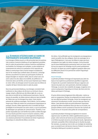 34
3.9. ÉCHANGES D’ÉLÈVES DANS LE CADRE DE
PARTENARIATS SCOLAIRES BILATÉRAUX
Les échanges d’élèves jouent un rôle primordial dans les partena-
riats scolaires Comenius bilatéraux et sont également possibles
dans le cadre de partenariats scolaires Comenius multilatéraux.
Les finalités d’un échange sont multiples. La plus évidente est
certainement de renforcer la motivation et les capacités des
élèves à communiquer dans d’autres langues européennes,
tout en les rendant plus confiants dans cet exercice. L’échange
donnera assurément l’occasion aux participants d’utiliser la
langue étrangère en situation réelle, mais le contact avec une
autre culture lors des séjours de mobilité, de préférence en
immersion dans une famille, est tout aussi important pour l’élève
en visite. Enfin, les échanges seront l’occasion pour les élèves de
coopérer de façon intensive dans le cadre du projet.
Dans les partenariats bilatéraux, les échanges consistent habi-
tuellement en deux séjours de dix jours au minimum chacun,
voyage compris, effectués par des élèves âgés de 12 ans ou
plus dans la localité de leur établissement partenaire. Dans la
mesure du possible, les élèves devront séjourner dans la famille
de l’élève avec qui ils échangent leur place. Cette solution
présente de nombreux avantages. Tout d’abord, c’est le meilleur
moyen pour l’élève de mettre ses connaissances linguistiques en
pratique. Ensuite, l’élève apprendra ainsi à connaître de façon
privilégiée et enrichissante une autre culture, ce qui lui permettra
de développer ses aptitudes de communication. Toutefois, il est
parfois impossible pour une famille d’accueillir un élève étranger
et il vous faudra peut-être recourir à d’autres solutions, telles
que des auberges de jeunesse ou des logements d’étudiants,
ces solutions présentant l’inconvénient de limiter l’expérience
linguistique et culturelle des élèves concernés.
De même, il est préférable que les enseignants accompagnateurs
soient accueillis chez des collègues. Outre les avantages de ce
type d’hébergement, il sera pour les élèves le signe que leurs
enseignants sont logés à la même enseigne. Il est primordial
que les deux établissements partenaires aient une vision claire
de tous les aspects de l’échange et qu’ils soient parfaitement
d’accord. Les lignes qui suivent suggèrent quelques idées pour
les différentes phases d’un partenariat scolaire linguistique
bilatéral Comenius.
Avant l’échange
La période précédant l’échange est importante pour jeter les
bases d’une expérience parfaitement planifiée et organisée.
Il importe de s’y prendre relativement tôt pour organiser une
réunion de projet avec votre partenaire, destinée à préparer
l’échange, à convenir des modalités de voyage, à organiser et à
suivre la préparation linguistique et à tisser des liens entre les
élèves participant à l’échange.
D’autres tâches doivent également être effectuées : mettre au
point un programme, finaliser les préparatifs du travail commun
qui sera effectué pendant l’échange, choisir les enseignants qui
assureront l’encadrement et enfin, associer deux par deux les
élèves. Cette dernière tâche est particulièrement importante
puisque les élèves travailleront deux par deux sur le projet ; les
groupes d’élèves seront constitués en fonction des souhaits de
chacun et/ou en recourant à des grilles de correspondance.
La période précédant l’échange est également le moment
opportun pour recueillir des crédits supplémentaires pour le
projet. Cette recherche de fonds est particulièrement pertinente
si le thème du projet concerne une entreprise locale, régionale ou
nationale susceptible d’être intéressée par le résultat du projet.
Par exemple, un projet qui vise à créer une stratégie de marketing
pour un produit local a de bonnes chances d’obtenir le soutien de
l’entreprise fabriquant le produit en question.
 