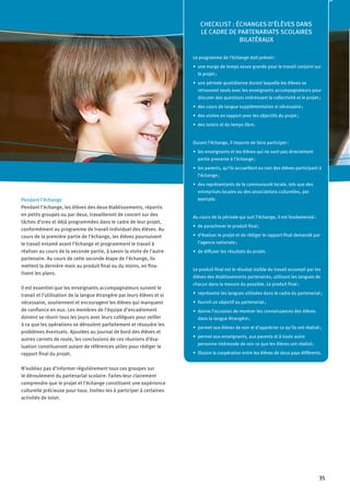 35
Pendant l’échange
Pendant l’échange, les élèves des deux établissements, répartis
en petits groupes ou par deux, travailleront de concert sur des
tâches d’ores et déjà programmées dans le cadre de leur projet,
conformément au programme de travail individuel des élèves. Au
cours de la première partie de l’échange, les élèves poursuivent
le travail entamé avant l’échange et programment le travail à
réaliser au cours de la seconde partie, à savoir la visite de l'autre
partenaire. Au cours de cette seconde étape de l’échange, ils
mettent la dernière main au produit final ou du moins, en fina-
lisent les plans.
Il est essentiel que les enseignants accompagnateurs suivent le
travail et l’utilisation de la langue étrangère par leurs élèves et si
nécessaire, soutiennent et encouragent les élèves qui manquent
de confiance en eux. Les membres de l’équipe d’encadrement
doivent se réunir tous les jours avec leurs collègues pour veiller
à ce que les opérations se déroulent parfaitement et résoudre les
problèmes éventuels. Ajoutées au journal de bord des élèves et
autres carnets de route, les conclusions de ces réunions d’éva-
luation constitueront autant de références utiles pour rédiger le
rapport final du projet.
N’oubliez pas d’informer régulièrement tous ces groupes sur
le déroulement du partenariat scolaire. Faites-leur clairement
comprendre que le projet et l’échange constituent une expérience
culturelle précieuse pour tous. Invitez-les à participer à certaines
activités de loisir.
CHECKLIST : ÉCHANGES D’ÉLÈVES DANS
LE CADRE DE PARTENARIATS SCOLAIRES
BILATÉRAUX
Le programme de l’échange doit prévoir :
une marge de temps assez grande pour le travail conjoint sur•	
le projet ;
une période quotidienne durant laquelle les élèves se•	
retrouvent seuls avec les enseignants accompagnateurs pour
discuter des questions intéressant la collectivité et le projet ;
des cours de langue supplémentaires si nécessaire ;•	
des visites en rapport avec les objectifs du projet ;•	
des loisirs et du temps libre.•	
Durant l’échange, il importe de faire participer :
les enseignants et les élèves qui ne sont pas directement•	
partie prenante à l’échange ;
les parents, qu’ils accueillent ou non des élèves participant à•	
l’échange ;
des représentants de la communauté locale, tels que des•	
entreprises locales ou des associations culturelles, par
exemple.
Au cours de la période qui suit l’échange, il est fondamental :
de parachever le produit final ;•	
d’évaluer le projet et de rédiger le rapport final demandé par•	
l’agence nationale ;
de diffuser les résultats du projet.•	
Le produit final est le résultat visible du travail accompli par les
élèves des établissements partenaires, utilisant les langues de
chacun dans la mesure du possible. Le produit final :
représente les langues utilisées dans le cadre du partenariat ;•	
fournit un objectif au partenariat ;•	
donne l’occasion de montrer les connaissances des élèves•	
dans la langue étrangère ;
permet aux élèves de voir et d’apprécier ce qu’ils ont réalisé ;•	
permet aux enseignants, aux parents et à toute autre•	
personne intéressée de voir ce que les élèves ont réalisé ;
illustre la coopération entre les élèves de deux pays différents.•	
 