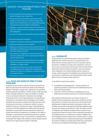 36
3.10. POUR UNE MOBILITÉ SÛRE ET SANS
PROBLÈME
La plupart des partenariats scolaires Comenius permettent aux
élèves de participer à des réunions de projet ou des échanges
d’élèves à l’étranger. Lorsque vous programmez une activité de
mobilité impliquant des élèves, il est bon d’avoir en tête que toute
visite à l’étranger présente un risque, de maladie, d’accident,
de vol ou de mauvais traitement. Cependant, les avantages
l’emportent de loin sur les risques potentiels. Une planification
minutieuse en concertation avec les enseignants et les élèves
impliqués, leurs parents, la direction de l’école ainsi que toutes
les personnes concernées, contribuera à clarifier les respon-
sabilités de chacun et à réduire les risques. Cette planification
minutieuse permettra également aux élèves ayant des besoins
spécifiques, qui pourraient être plus exposés aux risques, de
profiter pleinement de l’expérience d’un voyage et d’un séjour à
l’étranger. La participation à la planification permet en quelque
sorte de s’approprier le projet, ce qui facilite la compréhension et
l’acceptation des règles et des codes de conduite adoptés conjoin-
tement et leur respect durant le séjour à l’étranger.
3.11. DURABILITÉ
La participation à un partenariat scolaire Comenius implique
également une certaine ouverture aux nouvelles idées, à la
découverte de nouvelles expériences et à la rencontre d’autres
personnes et collègues en Europe. Vous souhaiterez conserver
tout ce que vous avez acquis une fois que le financement de votre
partenariat scolaire Comenius prendra fin, ainsi que maintenir
votre coopération avec d’autres établissements scolaires en
Europe. Comment garantir la durabilité de votre partenariat et la
poursuite des activités dans votre établissement scolaire, proba-
blement sans un nouveau soutien financier ?
La durabilité comporte deux aspects :
consolidation et développement : comment maintenir et•	
exploiter la qualité du travail dans votre établissement et/ou
votre communauté locale ;
continuité : comment continuer la collaboration avec vos•	
établissements scolaires partenaires à l’échelle européenne.
Dès la période de financement, vous devriez commencer à
planifier l’avenir du partenariat. Vous devrez clarifier les perspec-
tives d’avenir, à la lumière des ressources et des intérêts de vos
établissements scolaires partenaires. Vous pourrez mener des
activités qui pourraient vous apporter des fonds supplémentaires
et trouver des moyens de diminuer les coûts. Vous devrez penser
à l’intégration des meilleures pratiques mises au point au cours
du partenariat scolaire Comenius dans le programme quotidien de
vos établissements, et en informer les nouveaux collègues. Vous
devrez également tenter de déterminer comment rester en contact
avec vos établissements scolaires partenaires (par l’intermédiaire
de réunions virtuelles, de la plate-forme eTwinning, d’entreprises
communes ou de programmes d’échange, par exemple).
CHECKLIST : POUR UNE MOBILITÉ SÛRE ET SANS
PROBLÈME
Lors de la préparation d’un échange ou d’une réunion de•	
projet à l’étranger, il peut s’avérer utile :
de dresser des listes de vérification pour tous les prota-•	
gonistes, à savoir les élèves se rendant à l’étranger, leurs
parents, le chef d’établissement et le responsable du groupe,
ainsi que pour les autres adultes accompagnateurs ;
d’élaborer un code de conduite à l’intention de l’enfant ou du•	
jeune et de l’établissement, de l’enseignant responsable et de
l’accompagnateur ;
de créer un formulaire de consentement parental ou tutélaire.•	
Vous pourriez également envisager de :
procéder à une évaluation réaliste des difficultés potentielles ;•	
superviser le projet avec tact et sensibilité ;•	
dispenser aux enfants et aux jeunes des conseils de sécurité,•	
si possible en collaboration avec la police, des éducateurs et
toute autre instance concernée ;
vous informer sur la législation concernant les mineurs, y•	
compris la protection des mineurs, dans le pays de l’établis-
sement et le pays visité ;
vous informer sur les documents nécessaires pour voyager à•	
l’étranger, y compris les formalités d’assurance, et de vous
renseigner sur la région visitée ;
communiquer aux parents ou aux tuteurs, à la direction•	
de l’établissement et aux collègues des renseignements
complets sur l’itinéraire, le programme, les adresses utiles et
les numéros d’urgence ;
vous informer sur les procédures de secours du pays visité.•	
 