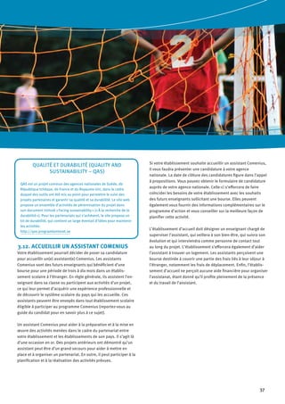 37
3.12. ACCUEILLIR UN ASSISTANT COMENIUS
Votre établissement pourrait décider de poser sa candidature
pour accueillir un(e) assistant(e) Comenius. Les assistants
Comenius sont des futurs enseignants qui bénéficient d’une
bourse pour une période de trois à dix mois dans un établis-
sement scolaire à l’étranger. En règle générale, ils assistent l’en-
seignant dans sa classe ou participent aux activités d’un projet,
ce qui leur permet d’acquérir une expérience professionnelle et
de découvrir le système scolaire du pays qui les accueille. Ces
assistants peuvent être envoyés dans tout établissement scolaire
éligible à participer au programme Comenius (reportez-vous au
guide du candidat pour en savoir plus à ce sujet).
Un assistant Comenius peut aider à la préparation et à la mise en
œuvre des activités menées dans le cadre du partenariat entre
votre établissement et les établissements de son pays. Il s’agit là
d’une occasion en or. Des projets antérieurs ont démontré qu’un
assistant peut être d’un grand secours pour aider à mettre en
place et à organiser un partenariat. En outre, il peut participer à la
planification et à la réalisation des activités prévues.
Si votre établissement souhaite accueillir un assistant Comenius,
il vous faudra présenter une candidature à votre agence
nationale. La date de clôture des candidatures figure dans l’appel
à propositions. Vous pouvez obtenir le formulaire de candidature
auprès de votre agence nationale. Celle-ci s’efforcera de faire
coïncider les besoins de votre établissement avec les souhaits
des futurs enseignants sollicitant une bourse. Elles peuvent
également vous fournir des informations complémentaires sur le
programme d’action et vous conseiller sur la meilleure façon de
planifier cette activité.
L’établissement d’accueil doit désigner un enseignant chargé de
superviser l’assistant, qui veillera à son bien-être, qui suivra son
évolution et qui interviendra comme personne de contact tout
au long du projet. L’établissement s’efforcera également d’aider
l’assistant à trouver un logement. Les assistants perçoivent une
bourse destinée à couvrir une partie des frais liés à leur séjour à
l’étranger, notamment les frais de déplacement. Enfin, l’établis-
sement d’accueil ne perçoit aucune aide financière pour organiser
l’assistanat, étant donné qu’il profite pleinement de la présence
et du travail de l’assistant.
Qualité et durabilité (Quality and
Sustainability – QAS)
QAS est un projet commun des agences nationales de Suède, de
République tchèque, de France et du Royaume-Uni, dans le cadre
duquel des outils ont été mis au point pour permettre le suivi des
projets partenaires et garantir sa qualité et sa durabilité. Le site web
propose un ensemble d’activités de pérennisation du projet dans
son document intitulé « Facing sustainability » (« À la recherche de la
durabilité »). Pour les partenariats qui s’achèvent, le site propose un
kit de durabilité, qui contient un large éventail d’idées pour maintenir
les activités.
http://qas.programkontoret.se
 
