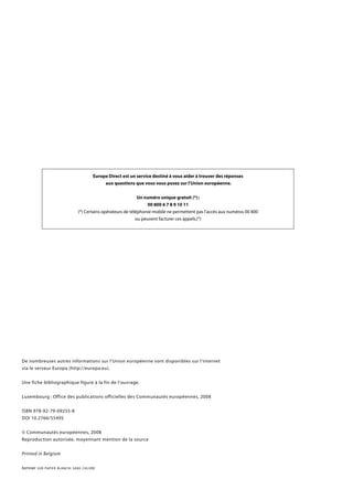 De nombreuses autres informations sur l’Union européenne sont disponibles sur l’internet
via le serveur Europa (http://europa.eu).
Une fiche bibliographique figure à la fin de l’ouvrage.
Luxembourg : Office des publications officielles des Communautés européennes, 2008
ISBN 978-92-79-09255-8
DOI 10.2766/55495
© Communautés européennes, 2008
Reproduction autorisée, moyennant mention de la source
Printed in Belgium
Imprimé sur papier blanchi sans chlore
Europe Direct est un service destiné à vous aider à trouver des réponses
aux questions que vous vous posez sur l’Union européenne.
Un numéro unique gratuit (*) :
00 800 6 7 8 9 10 11
(*) Certains opérateurs de téléphonie mobile ne permettent pas l’accès aux numéros 00 800
ou peuvent facturer ces appels.(*)
 
