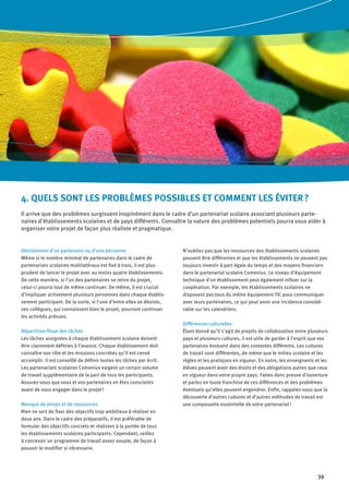 39
Désistement d’un partenaire ou d’une personne
Même si le nombre minimal de partenaires dans le cadre de
partenariats scolaires multilatéraux est fixé à trois, il est plus
prudent de lancer le projet avec au moins quatre établissements.
De cette manière, si l’un des partenaires se retire du projet,
celui-ci pourra tout de même continuer. De même, il est crucial
d’impliquer activement plusieurs personnes dans chaque établis-
sement participant. De la sorte, si l’une d’entre elles se désiste,
ses collègues, qui connaissent bien le projet, pourront continuer
les activités prévues.
Répartition floue des tâches
Les tâches assignées à chaque établissement scolaire doivent
être clairement définies à l’avance. Chaque établissement doit
connaître son rôle et les missions concrètes qu’il est censé
accomplir. Il est conseillé de définir toutes les tâches par écrit.
Les partenariats scolaires Comenius exigent un certain volume
de travail supplémentaire de la part de tous les participants.
Assurez-vous que vous et vos partenaires en êtes conscients
avant de vous engager dans le projet !
Manque de temps et de ressources
Rien ne sert de fixer des objectifs trop ambitieux à réaliser en
deux ans. Dans le cadre des préparatifs, il est préférable de
formuler des objectifs concrets et réalistes à la portée de tous
les établissements scolaires participants. Cependant, veillez
à concevoir un programme de travail assez souple, de façon à
pouvoir le modifier si nécessaire.
N’oubliez pas que les ressources des établissements scolaires
peuvent être différentes et que les établissements ne peuvent pas
toujours investir à part égale du temps et des moyens financiers
dans le partenariat scolaire Comenius. Le niveau d’équipement
technique d’un établissement peut également influer sur la
coopération. Par exemple, les établissements scolaires ne
disposent pas tous du même équipement TIC pour communiquer
avec leurs partenaires, ce qui peut avoir une incidence considé-
rable sur les calendriers.
Différences culturelles
Étant donné qu’il s’agit de projets de collaboration entre plusieurs
pays et plusieurs cultures, il est utile de garder à l'esprit que vos
partenaires évoluent dans des contextes différents. Les cultures
de travail sont différentes, de même que le milieu scolaire et les
règles et les pratiques en vigueur. En outre, les enseignants et les
élèves peuvent avoir des droits et des obligations autres que ceux
en vigueur dans votre propre pays. Faites donc preuve d’ouverture
et parlez en toute franchise de ces différences et des problèmes
éventuels qu’elles peuvent engendrer. Enfin, rappelez-vous que la
découverte d’autres cultures et d’autres méthodes de travail est
une composante essentielle de votre partenariat !
4. QUELS SONT LES PROBLÈMES POSSIBLES ET COMMENT LES ÉVITER ?
Il arrive que des problèmes surgissent inopinément dans le cadre d’un partenariat scolaire associant plusieurs parte-
naires d’établissements scolaires et de pays différents. Connaître la nature des problèmes potentiels pourra vous aider à
organiser votre projet de façon plus réaliste et pragmatique.
 