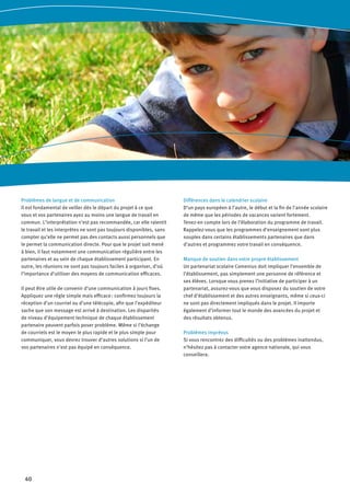 40
Problèmes de langue et de communication
Il est fondamental de veiller dès le départ du projet à ce que
vous et vos partenaires ayez au moins une langue de travail en
commun. L’interprétation n’est pas recommandée, car elle ralentit
le travail et les interprètes ne sont pas toujours disponibles, sans
compter qu’elle ne permet pas des contacts aussi personnels que
le permet la communication directe. Pour que le projet soit mené
à bien, il faut notamment une communication régulière entre les
partenaires et au sein de chaque établissement participant. En
outre, les réunions ne sont pas toujours faciles à organiser, d’où
l’importance d’utiliser des moyens de communication efficaces.
Il peut être utile de convenir d’une communication à jours fixes.
Appliquez une règle simple mais efficace : confirmez toujours la
réception d’un courriel ou d’une télécopie, afin que l’expéditeur
sache que son message est arrivé à destination. Les disparités
de niveau d’équipement technique de chaque établissement
partenaire peuvent parfois poser problème. Même si l’échange
de courriels est le moyen le plus rapide et le plus simple pour
communiquer, vous devrez trouver d’autres solutions si l’un de
vos partenaires n’est pas équipé en conséquence.
Différences dans le calendrier scolaire
D’un pays européen à l’autre, le début et la fin de l’année scolaire
de même que les périodes de vacances varient fortement.
Tenez-en compte lors de l’élaboration du programme de travail.
Rappelez-vous que les programmes d’enseignement sont plus
souples dans certains établissements partenaires que dans
d’autres et programmez votre travail en conséquence.
Manque de soutien dans votre propre établissement
Un partenariat scolaire Comenius doit impliquer l’ensemble de
l’établissement, pas simplement une personne de référence et
ses élèves. Lorsque vous prenez l’initiative de participer à un
partenariat, assurez-vous que vous disposez du soutien de votre
chef d’établissement et des autres enseignants, même si ceux-ci
ne sont pas directement impliqués dans le projet. Il importe
également d’informer tout le monde des avancées du projet et
des résultats obtenus.
Problèmes imprévus
Si vous rencontrez des difficultés ou des problèmes inattendus,
n’hésitez pas à contacter votre agence nationale, qui vous
conseillera.
 