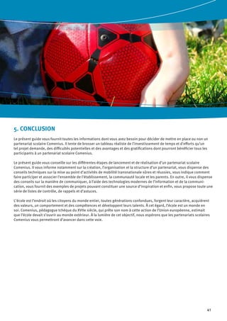 41
5. CONCLUSION
Le présent guide vous fournit toutes les informations dont vous avez besoin pour décider de mettre en place ou non un
partenariat scolaire Comenius. Il tente de brosser un tableau réaliste de l’investissement de temps et d’efforts qu’un
tel projet demande, des difficultés potentielles et des avantages et des gratifications dont pourront bénéficier tous les
participants à un partenariat scolaire Comenius.
Le présent guide vous conseille sur les différentes étapes de lancement et de réalisation d’un partenariat scolaire
Comenius. Il vous informe notamment sur la création, l’organisation et la structure d’un partenariat, vous dispense des
conseils techniques sur la mise au point d’activités de mobilité transnationale sûres et réussies, vous indique comment
faire participer et associer l’ensemble de l’établissement, la communauté locale et les parents. En outre, il vous dispense
des conseils sur la manière de communiquer, à l’aide des technologies modernes de l’information et de la communi-
cation, vous fournit des exemples de projets pouvant constituer une source d’inspiration et enfin, vous propose toute une
série de listes de contrôle, de rappels et d’astuces.
L’école est l’endroit où les citoyens du monde entier, toutes générations confondues, forgent leur caractère, acquièrent
des valeurs, un comportement et des compétences et développent leurs talents. À cet égard, l’école est un monde en
soi. Comenius, pédagogue tchèque du XVIIe siècle, qui prête son nom à cette action de l’Union européenne, estimait
que l’école devait s’ouvrir au monde extérieur. À la lumière de cet objectif, nous espérons que les partenariats scolaires
Comenius vous permettront d’avancer dans cette voie.
 