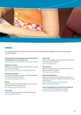 43
ANNEXE
Voici quelques documents et sites web qui vous fourniront des informations supplémentaires sur les partenariats
scolaires Comenius.
Études d’impact du programme pour l’éducation et
la formation tout au long de la vie
http://ec.europa.eu/education/programmes/llp/impact_fr.html
Rapports et études
publiés par la direction générale de l’éducation et de la culture de
la Commission européenne
http://ec.europa.eu/education/doc/reports/index_en.html
European schoolnet
le portail de l’enseignement en Europe, qui offre des possibilités
de coopération et de communication
http://www.eun.org/portal/index.htm
M-Tool
outil de suivi utilisé par les agences nationales lors des visites
effectuées dans le cadre des partenariats
http://www.proalv.pt/mtools/index.htm
Projet QAS
qualité et durabilité des partenariats Comenius et Grundtvig
http://qas.programkontoret.se
Projet CAT
Comenius et technologie : utilisation des TIC dans le cadre des
partenariats scolaires Comenius
http://www.leargas.ie/cat/
Pro-Teachers
influence des partenariats scolaires Comenius sur la carrière
professionnelle des enseignants
http://www.saaic.sk/proteachers/
Navigateur Grundtvig
guide pour les instituts d’enseignement pour adultes qui se
lancent dans un partenariat européen ou participent à un parte-
nariat de ce type
http://www.europeesplatform.nl/index.php?var_
content=content&contentid=140
Charte européenne de qualité pour la mobilité
un document de référence des séjours à l’étranger
http://europa.eu/scadplus/leg/fr/cha/c11085.htm
 