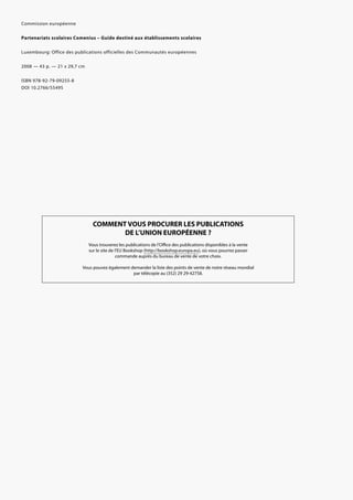 Commission européenne
Partenariats scolaires Comenius – Guide destiné aux établissements scolaires
Luxembourg: Office des publications officielles des Communautés européennes
2008 — 43 p. — 21 x 29,7 cm
ISBN 978-92-79-09255-8
DOI 10.2766/55495
COMMENT VOUS PROCURER LES PUBLICATIONS
DE L’UNION EUROPÉENNE ?
Vous trouverez les publications de l’Office des publications disponibles à la vente
sur le site de l’EU Bookshop (http://bookshop.europa.eu), où vous pourrez passer
commande auprès du bureau de vente de votre choix.
Vous pouvez également demander la liste des points de vente de notre réseau mondial
par télécopie au (352) 29 29-42758.
 