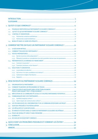 INTRODUCTION.................................................................................................. 5
	 GLOSSAIRE........................................................................................................ 7
1. 	QU’EST-CE QUE COMENIUS ?.............................................................................. 11
1.1. 	 POURQUOI PARTICIPER AUX PARTENARIATS SCOLAIRES COMENIUS ?........................................... 11
1.2.	 QU’EST-CE QU’UN PARTENARIAT SCOLAIRE COMENIUS ?............................................................12
1.3.	 CONTENU ET ORIENTATION.....................................................................................................13
1.3.1. 	 Partenariats scolaires multilatéraux.............................................................................................. 13
1.3.2. 	 Partenariats scolaires bilatéraux....................................................................................................17
1.4. 	 MOBILITÉ DANS LE CADRE DES PROJETS...................................................................................19
2. 	COMMENT METTRE EN PLACE UN PARTENARIAT SCOLAIRE COMENIUS ?..................21
2.1. 	 LA DÉCISION INITIALE.............................................................................................................21
2.2.	 COMMENT TROUVER DES PARTENAIRES ?................................................................................. 22
2.3. 	 VISITES PRÉPARATOIRES........................................................................................................ 22
2.3.1. 	 Qu’est-ce qu’une visite préparatoire ?............................................................................................22
2.3.2. 	 Éléments à prendre en considération lors de la première réunion avec les partenaires ......................23
2.4. 	 PRÉPARATION DE LA DEMANDE DE FINANCEMENT..................................................................... 24
2.4.1. 	 Comment s’y prendre ?.................................................................................................................24
2.4.2. 	 Comment constituer un bon dossier ?............................................................................................ 25
2.5. 	 SÉLECTION ET CONVENTION................................................................................................... 26
2.5.1. 	 La procédure de sélection............................................................................................................26
2.5.2. 	 Qu’arrive-t-il si votre candidature est retenue ?..............................................................................26
2.5.3. 	 Subvention et règles d’attribution................................................................................................. 27
2.5.4. 	 Rapports..................................................................................................................................... 27
3. 	MISE EN ROUTE DU PARTENARIAT SCOLAIRE COMENIUS...................................... 29
3.1. 	 ORGANISATION DU PARTENARIAT............................................................................................ 29
3.2. 	 COMMENT ÉLABORER UN PROGRAMME DE TRAVAIL.................................................................. 29
3.3. 	 CONSTITUTION D’UNE ÉQUIPE DANS VOTRE ÉTABLISSEMENT,
	 PROJETS IMPLIQUANT TOUT L’ÉTABLISSEMENT......................................................................... 29
3.4. 	 IMPLICATION DE LA COMMUNAUTÉ LOCALE ET D’AUTRES PARTENAIRES POTENTIELS.................... 30
3.5. 	 COMMUNIQUER AVEC VOS PARTENAIRES..................................................................................31
3.5.1. 	 Quelle(s) langue(s) utiliser ?......................................................................................................... 31
3.5.2. 	 Quels moyens de communication utiliser ?..................................................................................... 31
3.6. 	 LES TECHNOLOGIES DE L’INFORMATION ET DE LA COMMUNICATION DANS UN PROJET.................. 32
3.7. 	 SUIVI DES PROGRÈS ET AUTOÉVALUATION............................................................................... 32
3.8.	 LES RÉSULTATS ET LEUR DIFFUSION..........................................................................................33
3.9. 	 ÉCHANGES D’ÉLÈVES DANS LE CADRE DE PARTENARIATS SCOLAIRES BILATÉRAUX........................ 34
3.10. 	POUR UNE MOBILITÉ SÛRE ET SANS PROBLÈME....................................................................... 36
3.11. 	DURABILITÉ.......................................................................................................................... 36
3.12. 	ACCUEILLIR UN ASSISTANT COMENIUS.................................................................................... 36
4. 	QUELS SONT LES PROBLÈMES POSSIBLES ET COMMENT LES ÉVITER ?.................. 39
5. 	CONCLUSION....................................................................................................41
	 ANNEXE........................................................................................................... 43
 