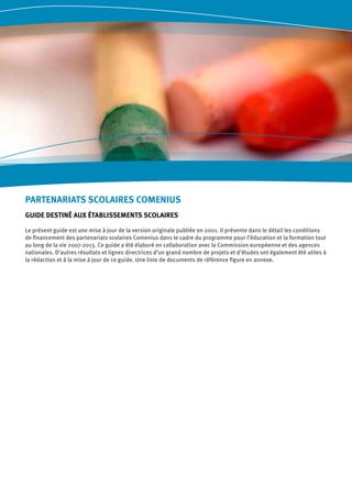 PARTENARIATS SCOLAIRES COMENIUS
GUIDE DESTINÉ AUX ÉTABLISSEMENTS SCOLAIRES
Le présent guide est une mise à jour de la version originale publiée en 2001. Il présente dans le détail les conditions
de financement des partenariats scolaires Comenius dans le cadre du programme pour l’éducation et la formation tout
au long de la vie 2007-2013. Ce guide a été élaboré en collaboration avec la Commission européenne et des agences
nationales. D’autres résultats et lignes directrices d’un grand nombre de projets et d’études ont également été utiles à
la rédaction et à la mise à jour de ce guide. Une liste de documents de référence figure en annexe.
 