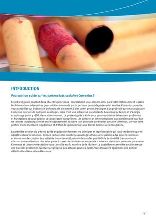 5
INTRODUCTION
Pourquoi un guide sur les partenariats scolaires Comenius ?
Le présent guide poursuit deux objectifs principaux : tout d’abord, vous donner ainsi qu’à votre établissement scolaire
les informations nécessaires pour décider ou non de participer à un projet de partenariat scolaire Comenius ; ensuite,
vous conseiller sur l’obtention de fonds afin de mener à bien un tel projet. Participer à un projet de partenariat scolaire
Comenius procure de multiples avantages, mais c’est une entreprise qui demande beaucoup de temps et d’énergie
et qui exige qu’on y réfléchisse attentivement. Le présent guide a été conçu pour vous éviter d’éventuels problèmes
et frustrations et pour garantir la coopération européenne. Les conseils et les informations qu’il contient ont pour but
de faciliter la participation de votre établissement scolaire à un projet de partenariat scolaire Comenius, de vous faire
profiter d’une meilleure coopération et d’offrir des perspectives aux élèves comme aux enseignants.
La première section du présent guide esquisse brièvement les principes et la philosophie qui sous-tendent les parte-
nariats scolaires Comenius, énonce certains des nombreux avantages d’une participation à des projets Comenius
et donne une description des activités de partenariat potentielles et des possibilités de mobilité transnationale
offertes. La deuxième section vous guide à travers les différentes étapes de la mise en place d’un projet de partenariat
Comenius et la troisième section vous conseille sur la manière de le réaliser. La quatrième et dernière section dresse
une liste des problèmes éventuels et propose des astuces pour les éviter. Vous trouverez également une annexe
détaillant les liens et les références.
 