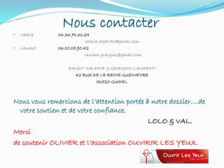 Nous contacter
• Valérie 06.33.71.61.24
valerie.ragot.56@gmail.com
• Laurent 06.10.05.90.42
laurent.graignic@gmail.com
RAGOT VALERIE & GRAIGNIC LAURENT
42 RUE DE LE REINE GUENIEVRE
56520 GUIDEL
Nous vous remercions de l’attention portée à notre dossier….de
votre soutien et de votre confiance.
LOLO & VAL.
Merci
de soutenir OLIVIER et l’association OUVIRIR LES YEUX.
 