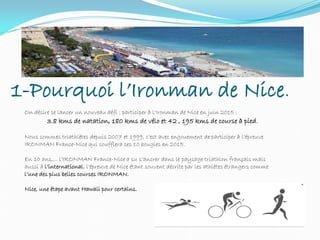 1-Pourquoi l’Ironman de Nice.
On désire se lancer un nouveau défi : participer à l‘Ironman de Nice en juin 2015 :
3.8 kms de natation, 180 kms de vélo et 42 , 195 kms de course à pied.
Nous sommes triathlètes depuis 2007 et 1999, c’est avec engouement de participer à l’épreuve
IRONMAN France-Nice qui soufflera ses 10 bougies en 2015.
En 10 ans,... l’IRONMAN France-Nice a su s’ancrer dans le paysage triathlon français mais
aussi à l’international, l’épreuve de Nice étant souvent décrite par les athlètes étrangers comme
l’une des plus belles courses IRONMAN.
Nice, une étape avant Hawaii pour certains.
 