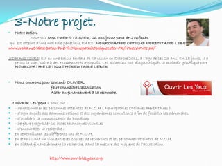 3-Notre projet.
• Notre action.
Soutenir Mon FRERE; OLIVIER, 26 ans jeune papa de 2 enfants,
qui est atteint d’une maladie génétique RARE :NEUROPATHIE OPTIQUE HEREDITAIRE LEBER.
www.orpha.net/data/patho/Pub/fr/NeuropathieOptiqueLeber-FRfrPub167v01.pdf
SON HISTOIRE: il a eu une baisse brutale de la vision en Octobre 2011, à l’age de ses 23 ans. En 15 jours, il a
perdu la vue , suite à des examens très appondis. Les médecins ont diagnostiqués la maladie génétique rare
NEUROPATHIE OPTIQUE HEREDITAIRE LEBER
• Nous courrons pour soutenir OLIVIER,
faire connaître l’association
Aider au financement à la recherche.
OUVRIR Les Yeux a pour but :
 - de rassembler les personnes atteintes de N.O.H ( Neuropathies Optiques Héréditaires ).
 - d'agir auprès des administrations et des organismes compétents afin de faciliter les démarches.
 - d'accélérer la connaissance du handicap
 - de faire progresser les aides techniques visuelles
 - d'encourager la recherche :
 en centralisant les différents cas de N.O.H.
 en établissant un lien entre les centres de recherches et les personnes atteintes de N.O.H.
 en aidant financièrement la recherche, dans la mesure des moyens de l'association
http://www.ouvrirlesyeux.org/
 