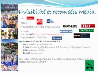 4-visibilité et retombées Média.
TV
Radio
Presse locale, nationale, internationale
Internet
Un site WEB :http//:www.iromannice.com/
Page facebook : 5000 fans
Un Ironman de NICE- LES CHIFFRES
64 le nombre de nationalités.
2 500 athlètes ( 92% d’hommes, 8% femmes, 38%athlètes français).
150 media accrédités.
80 000 spectateurs.
Une manifestation sportive qui à une approche proactive et conviviale du
respect de l’environnement .
 