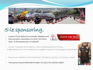 5-le sponsoring.
• soutenir Olivier atteint d’une maladie génétique rare.
• Faire connaitre l’Association OUVRIR LES YEUX.
• Aider au financement pour la recherche.
• Associer l’image de votre société aux valeurs fondamentales de l’Ironman.
le dépassement de soi, à la solidarité et la compétition auprès de vos employés et collaborateurs.
• Donner une visibilité de votre entreprise par le flocage de votre logo ( tri fonction, t-shirt).
• Votre sponsoring sera déductible d’impôts.( art 391-7 du code des impôts)
 