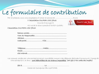 Le formulaire de contribution
Par la présence, nous nous engageons à verser la somme de ……………………………..Euros
à l’association OUVRIR LES YEUX
Courrier à envoyer à:
42 rue de la reine Guenièvre 56520 GUIDEL
l’association OUVIRIR LES YEUX
Raison sociale……………………………………………………………….
Nom du Responsable……………………………………………………..
Adresse………………………………………………………………………..
Code postal………………………….Ville………………………………….
Téléphone……………………………..Mobile………………………………
Email ………………………………………………………………………….
site Internet……………………………………………………………………
Les sommes versées par votre entreprise seront considérées comme « des dépenses destinées à promouvoir l’image de
votre entreprise », et donc , sont déductibles de vos revenus imposables. (art.391-7 du codes des impôts)
fait à……………………………………..Le……………………………………..
Cachet de l’entreprise OBLIGATOIRE.
 
